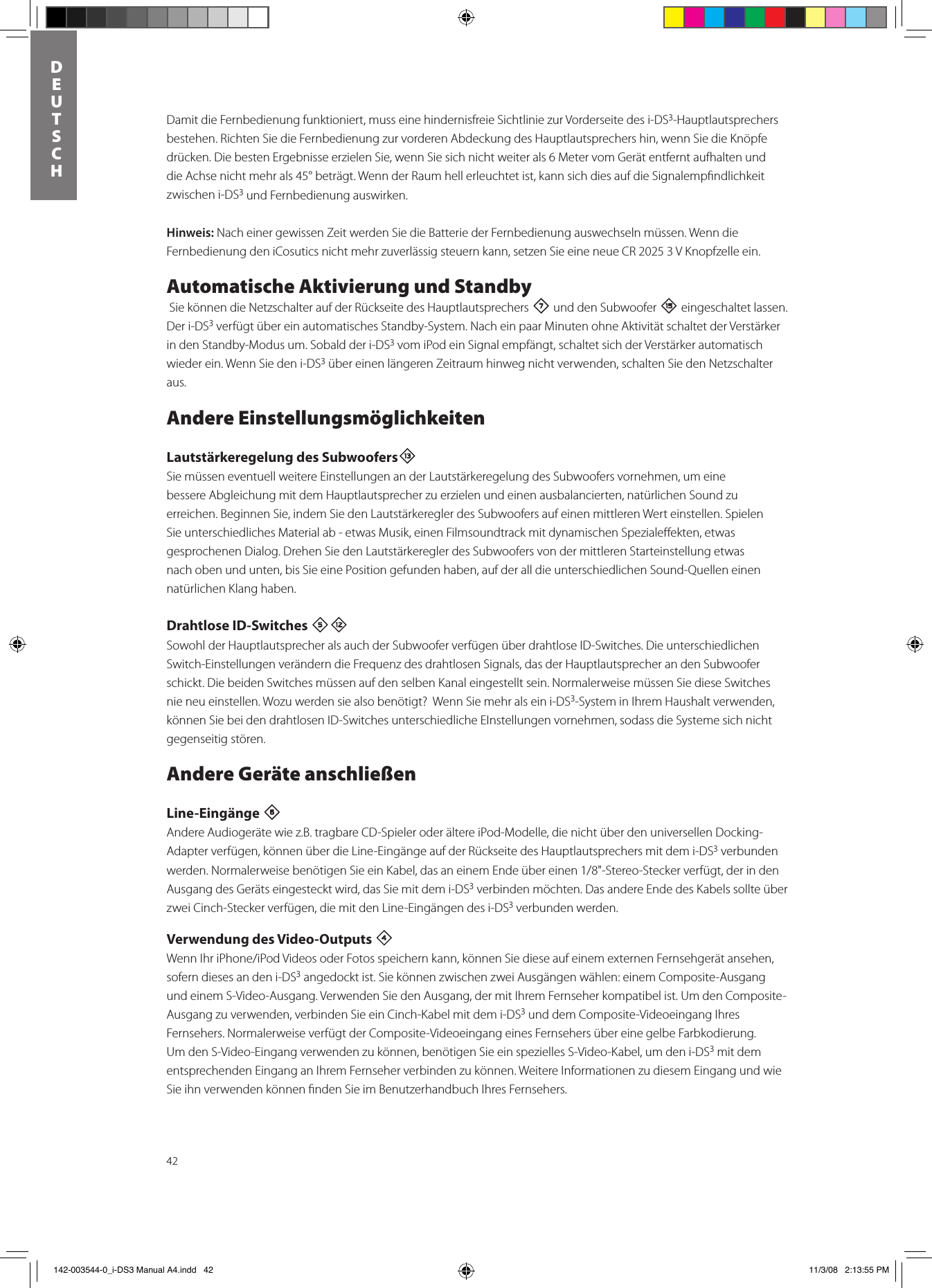 42DEUTSCHDamit die Fernbedienung funktioniert, muss eine hindernisfreie Sichtlinie zur Vorderseite des i-DS3-Hauptlautsprechers bestehen. Richten Sie die Fernbedienung zur vorderen Abdeckung des Hauptlautsprechers hin, wenn Sie die Knöpfe drücken. Die besten Ergebnisse erzielen Sie, wenn Sie sich nicht weiter als 6 Meter vom Gerät entfernt aufhalten und die Achse nicht mehr als 45° beträgt. Wenn der Raum hell erleuchtet ist, kann sich dies auf die Signalempﬁndlichkeit zwischen i-DS3 und Fernbedienung auswirken. Hinweis: Nach einer gewissen Zeit werden Sie die Batterie der Fernbedienung auswechseln müssen. Wenn die Fernbedienung den iCosutics nicht mehr zuverlässig steuern kann, setzen Sie eine neue CR 2025 3 V Knopfzelle ein.Automatische Aktivierung und Standby Sie können die Netzschalter auf der Rückseite des Hauptlautsprechers 7 und den Subwoofer e eingeschaltet lassen. Der i-DS3 verfügt über ein automatisches Standby-System. Nach ein paar Minuten ohne Aktivität schaltet der Verstärker in den Standby-Modus um. Sobald der i-DS3 vom iPod ein Signal empfängt, schaltet sich der Verstärker automatisch wieder ein. Wenn Sie den i-DS3 über einen längeren Zeitraum hinweg nicht verwenden, schalten Sie den Netzschalter aus.Andere EinstellungsmöglichkeitenLautstärkeregelung des SubwoofersqSie müssen eventuell weitere Einstellungen an der Lautstärkeregelung des Subwoofers vornehmen, um eine bessere Abgleichung mit dem Hauptlautsprecher zu erzielen und einen ausbalancierten, natürlichen Sound zu erreichen. Beginnen Sie, indem Sie den Lautstärkeregler des Subwoofers auf einen mittleren Wert einstellen. Spielen Sie unterschiedliches Material ab - etwas Musik, einen Filmsoundtrack mit dynamischen Spezialeﬀekten, etwas gesprochenen Dialog. Drehen Sie den Lautstärkeregler des Subwoofers von der mittleren Starteinstellung etwas nach oben und unten, bis Sie eine Position gefunden haben, auf der all die unterschiedlichen Sound-Quellen einen natürlichen Klang haben.  Drahtlose ID-Switches 5=Sowohl der Hauptlautsprecher als auch der Subwoofer verfügen über drahtlose ID-Switches. Die unterschiedlichen Switch-Einstellungen verändern die Frequenz des drahtlosen Signals, das der Hauptlautsprecher an den Subwoofer schickt. Die beiden Switches müssen auf den selben Kanal eingestellt sein. Normalerweise müssen Sie diese Switches nie neu einstellen. Wozu werden sie also benötigt?  Wenn Sie mehr als ein i-DS3-System in Ihrem Haushalt verwenden, können Sie bei den drahtlosen ID-Switches unterschiedliche EInstellungen vornehmen, sodass die Systeme sich nicht gegenseitig stören.Andere Geräte anschließenLine-Eingänge 6 Andere Audiogeräte wie z.B. tragbare CD-Spieler oder ältere iPod-Modelle, die nicht über den universellen Docking-Adapter verfügen, können über die Line-Eingänge auf der Rückseite des Hauptlautsprechers mit dem i-DS3 verbunden werden.NormalerweisebenötigenSieeinKabel,dasaneinemEndeübereinen1/8&quot;-Stereo-Steckerverfügt,derindenAusgang des Geräts eingesteckt wird, das Sie mit dem i-DS3 verbinden möchten. Das andere Ende des Kabels sollte über zwei Cinch-Stecker verfügen, die mit den Line-Eingängen des i-DS3 verbunden werden. Verwendung des Video-Outputs 4 WennIhriPhone/iPodVideosoderFotosspeichernkann,könnenSiedieseaufeinemexternenFernsehgerätansehen,sofern dieses an den i-DS3 angedockt ist. Sie können zwischen zwei Ausgängen wählen: einem Composite-Ausgang und einem S-Video-Ausgang. Verwenden Sie den Ausgang, der mit Ihrem Fernseher kompatibel ist. Um den Composite-Ausgang zu verwenden, verbinden Sie ein Cinch-Kabel mit dem i-DS3 und dem Composite-Videoeingang Ihres Fernsehers. Normalerweise verfügt der Composite-Videoeingang eines Fernsehers über eine gelbe Farbkodierung. Um den S-Video-Eingang verwenden zu können, benötigen Sie ein spezielles S-Video-Kabel, um den i-DS3 mit dem entsprechenden Eingang an Ihrem Fernseher verbinden zu können. Weitere Informationen zu diesem Eingang und wie Sie ihn verwenden können ﬁnden Sie im Benutzerhandbuch Ihres Fernsehers. 142-003544-0_i-DS3 Manual A4.indd   42 11/3/08   2:13:55 PM