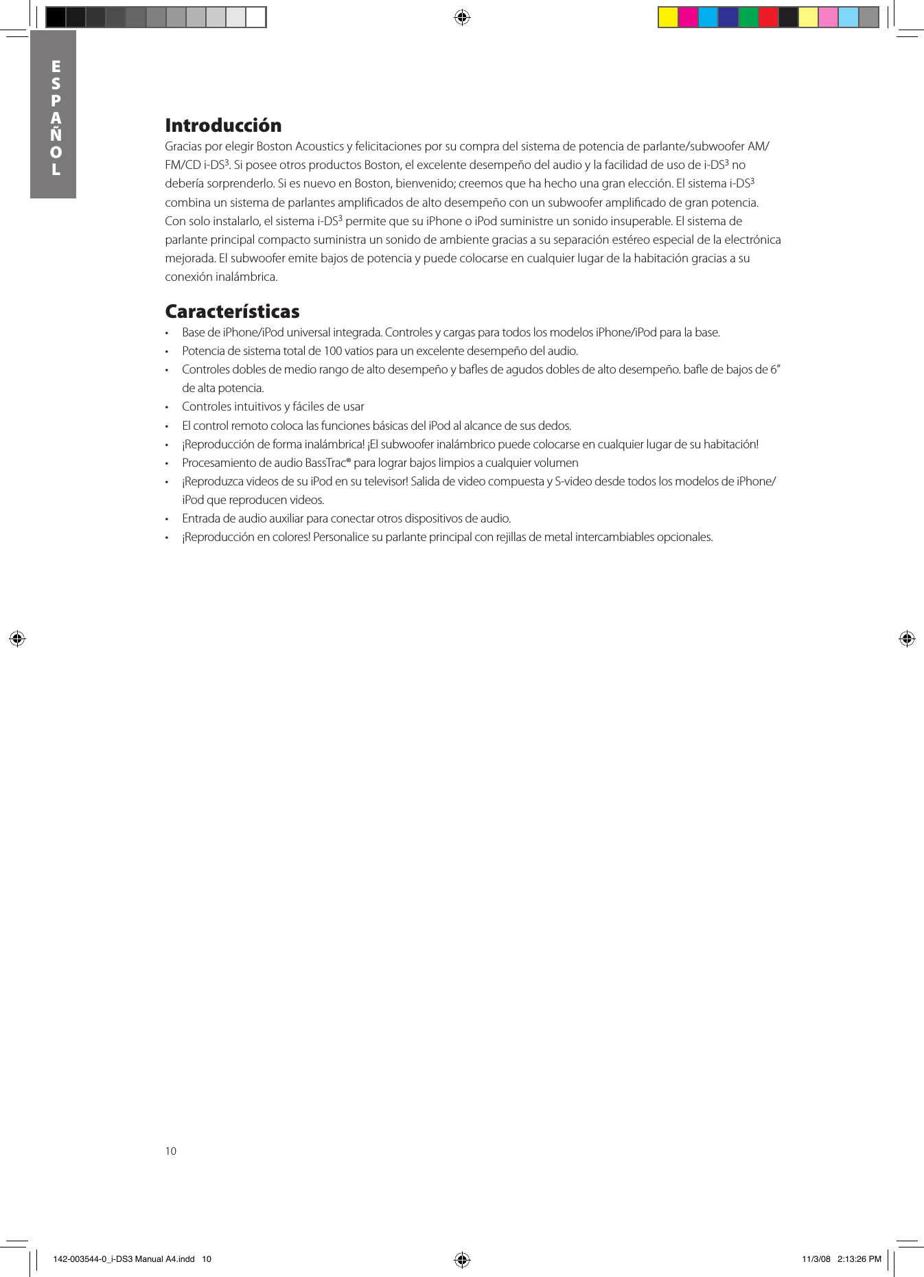 10ESPAñOLIntroducción GraciasporelegirBostonAcousticsyfelicitacionesporsucompradelsistemadepotenciadeparlante/subwooferAM/FM/CDi-DS3. Si posee otros productos Boston, el excelente desempeño del audio y la facilidad de uso de i-DS3 no deberíasorprenderlo.SiesnuevoenBoston,bienvenido;creemosquehahechounagranelección.El sistema i-DS3 combina un sistema de parlantes ampliﬁcados de alto desempeño con un subwoofer ampliﬁcado de gran potencia. Con solo instalarlo, el sistema i-DS3 permite que su iPhone o iPod suministre un sonido insuperable. El sistema de parlante principal compacto suministra un sonido de ambiente gracias a su separación estéreo especial de la electrónica mejorada. El subwoofer emite bajos de potencia y puede colocarse en cualquier lugar de la habitación gracias a su conexión inalámbrica.  Características• BasedeiPhone/iPoduniversalintegrada.ControlesycargasparatodoslosmodelosiPhone/iPodparalabase.• Potenciadesistematotalde100vatiosparaunexcelentedesempeñodelaudio.• Controlesdoblesdemediorangodealtodesempeñoybaesdeagudosdoblesdealtodesempeño.baedebajosde6”de alta potencia.• Controlesintuitivosyfácilesdeusar• ElcontrolremotocolocalasfuncionesbásicasdeliPodalalcancedesusdedos.• ¡Reproduccióndeformainalámbrica!¡Elsubwooferinalámbricopuedecolocarseencualquierlugardesuhabitación!• ProcesamientodeaudioBassTrac®paralograrbajoslimpiosacualquiervolumen• ¡ReproduzcavideosdesuiPodensutelevisor!SalidadevideocompuestayS-videodesdetodoslosmodelosdeiPhone/iPod que reproducen videos.• Entradadeaudioauxiliarparaconectarotrosdispositivosdeaudio.• ¡Reproducciónencolores!Personalicesuparlanteprincipalconrejillasdemetalintercambiablesopcionales. 142-003544-0_i-DS3 Manual A4.indd   10 11/3/08   2:13:26 PM