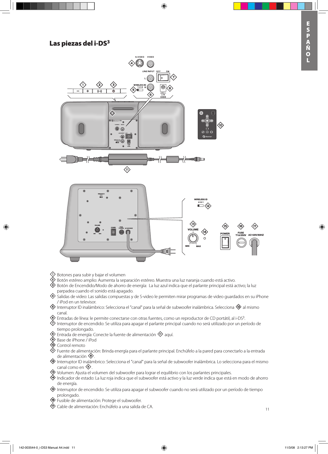 11ESPAñOLLas piezas del i-DS31 Botones para subir y bajar el volumen 2Botón estéreo amplio: Aumenta la separación estéreo. Muestra una luz naranja cuando está activo.3BotóndeEncendido/Mododeahorrodeenergía:Laluzazulindicaqueelparlanteprincipalestáactivo;laluzparpadea cuando el sonido está apagado.4 Salidas de video: Las salidas compuestas y de S-video le permiten mirar programas de video guardados en su iPhone /iPodenuntelevisor.5 Interruptor ID inalámbrico: Selecciona el &quot;canal&quot; para la señal de subwoofer inalámbrica. Selecciona = al mismo canal. 6 Entradas de línea: le permite conectarse con otras fuentes, como un reproductor de CD portátil, al i-DS3. 7 Interruptor de encendido: Se utiliza para apagar el parlante principal cuando no será utilizado por un período de tiempo prolongado.8 Entrada de energía: Conecte la fuente de alimentación - aquí.9BasedeiPhone/iPod0Control remoto- Fuente de alimentación: Brinda energía para el parlante principal. Enchúfelo a la pared para conectarlo a la entrada de alimentación 8.= Interruptor ID inalámbrico: Selecciona el &quot;canal&quot; para la señal de subwoofer inalámbrica. Lo selecciona para el mismo canal como en 5.q Volumen: Ajusta el volumen del subwoofer para lograr el equilibrio con los parlantes principales.w Indicador de estado: La luz roja indica que el subwoofer está activo y la luz verde indica que está en modo de ahorro de energía.e Interruptor de encendido: Se utiliza para apagar el subwoofer cuando no será utilizado por un período de tiempo prolongado.r Fusible de alimentación: Protege el subwoofer.  t Cable de alimentación: Enchúfelo a una salida de CA.WIRELESS ID4321VOLUMEPOWER FUSET1A/250V AC120V/60HZMIN MAXi-DS3WIRELESS ID4321VOLUMEPOWER FUSET1A/250V AC120V/60HZMIN MAX1 2 345768=-09qwe r t 142-003544-0_i-DS3 Manual A4.indd   11 11/3/08   2:13:27 PM