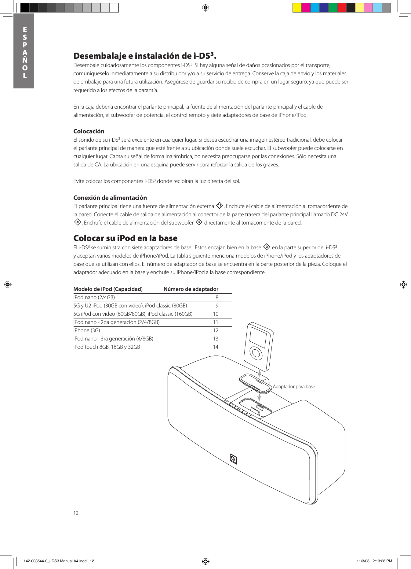 12ESPAñOLDesembalaje e instalación de i-DS3.Desembale cuidadosamente los componentes i-DS3. Si hay alguna señal de daños ocasionados por el transporte, comuníqueseloinmediatamenteasudistribuidory/oasuserviciodeentrega.Conservelacajadeenvíoylosmaterialesde embalaje para una futura utilización. Asegúrese de guardar su recibo de compra en un lugar seguro, ya que puede ser requerido a los efectos de la garantía.En la caja debería encontrar el parlante principal, la fuente de alimentación del parlante principal y el cable de alimentación,elsubwooferdepotencia,elcontrolremotoysieteadaptadoresdebasedeiPhone/iPod.ColocaciónEl sonido de su i-DS3 será excelente en cualquier lugar. Si desea escuchar una imagen estéreo tradicional, debe colocar el parlante principal de manera que esté frente a su ubicación donde suele escuchar. El subwoofer puede colocarse en cualquier lugar. Capta su señal de forma inalámbrica, no necesita preocuparse por las conexiones. Sólo necesita una salida de CA. La ubicación en una esquina puede servir para reforzar la salida de los graves. Evite colocar los componentes i-DS3 donde recibirán la luz directa del sol. Conexión de alimentaciónEl parlante principal tiene una fuente de alimentación externa -. Enchufe el cable de alimentación al tomacorriente de la pared. Conecte el cable de salida de alimentación al conector de la parte trasera del parlante principal llamado DC 24V 8. Enchufe el cable de alimentación del subwoofer t directamente al tomacorriente de la pared. Colocar su iPod en la baseEl i-DS3 se suministra con siete adaptadores de base.  Estos encajan bien en la base 9 en la parte superior del i-DS3 yaceptanvariosmodelosdeiPhone/iPod.LatablasiguientemencionamodelosdeiPhone/iPodylosadaptadoresdebase que se utilizan con ellos. El número de adaptador de base se encuentra en la parte posterior de la pieza. Coloque el adaptadoradecuadoenlabaseyenchufesuiPhone/iPodalabasecorrespondiente.Docking AdapterModelo de iPod (Capacidad)  Número de adaptadoriPodnano(2/4GB) 85G y U2 iPod (30GB con video), iPod classic (80GB)   95GiPodconvideo(60GB/80GB),iPodclassic(160GB) 10iPodnano-2dageneración(2/4/8GB) 11iPhone (3G)  12iPodnano-3rageneración(4/8GB) 13iPod touch 8GB, 16GB y 32GB  14Adaptador para base 142-003544-0_i-DS3 Manual A4.indd   12 11/3/08   2:13:28 PM