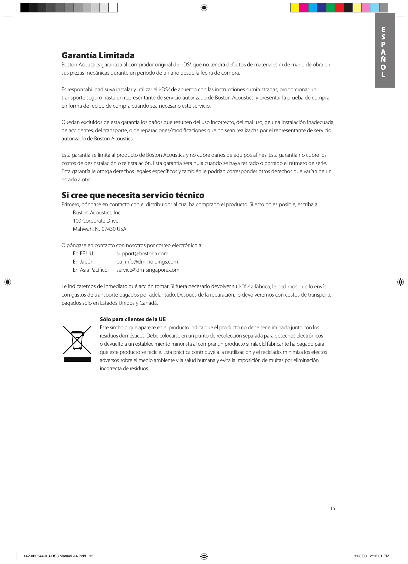 15ESPAñOLGarantía LimitadaBoston Acoustics garantiza al comprador original de i-DS3 que no tendrá defectos de materiales ni de mano de obra en sus piezas mecánicas durante un período de un año desde la fecha de compra. Es responsabilidad suya instalar y utilizar el i-DS3 de acuerdo con las instrucciones suministradas, proporcionar un transporte seguro hasta un representante de servicio autorizado de Boston Acoustics, y presentar la prueba de compra en forma de recibo de compra cuando sea necesario este servicio.Quedan excluidos de esta garantía los daños que resulten del uso incorrecto, del mal uso, de una instalación inadecuada, deaccidentes,deltransporte,odereparaciones/modicacionesquenoseanrealizadasporelrepresentantedeservicioautorizado de Boston Acoustics.Esta garantía se limita al producto de Boston Acoustics y no cubre daños de equipos aﬁnes. Esta garantía no cubre los costos de desinstalación o reinstalación. Esta garantía será nula cuando se haya retirado o borrado el número de serie. Esta garantía le otorga derechos legales especíﬁcos y también le podrían corresponder otros derechos que varían de un estado a otro.Si cree que necesita servicio técnicoPrimero, póngase en contacto con el distribuidor al cual ha comprado el producto. Si esto no es posible, escriba a:  Boston Acoustics, Inc.  100 Corporate Drive  Mahwah, NJ 07430 USA O póngase en contacto con nosotros por correo electrónico a:  En EE.UU.:    support@bostona.com  En Japón:    ba_info@dm-holdings.com   En Asia Pacíﬁco:    service@dm-singapore.com Le indicaremos de inmediato qué acción tomar. Si fuera necesario devolver su i-DS3 a fábrica, le pedimos que lo envíe con gastos de transporte pagados por adelantado. Después de la reparación, lo devolveremos con costos de transporte pagados sólo en Estados Unidos y Canadá.Sólo para clientes de la UEEste símbolo que aparece en el producto indica que el producto no debe ser eliminado junto con los residuos domésticos. Debe colocarse en un punto de recolección separada para desechos electrónicos o devuelto a un establecimiento minorista al comprar un producto similar. El fabricante ha pagado para que este producto se recicle. Esta práctica contribuye a la reutilización y el reciclado, minimiza los efectos adversos sobre el medio ambiente y la salud humana y evita la imposición de multas por eliminación incorrecta de residuos. 142-003544-0_i-DS3 Manual A4.indd   15 11/3/08   2:13:31 PM