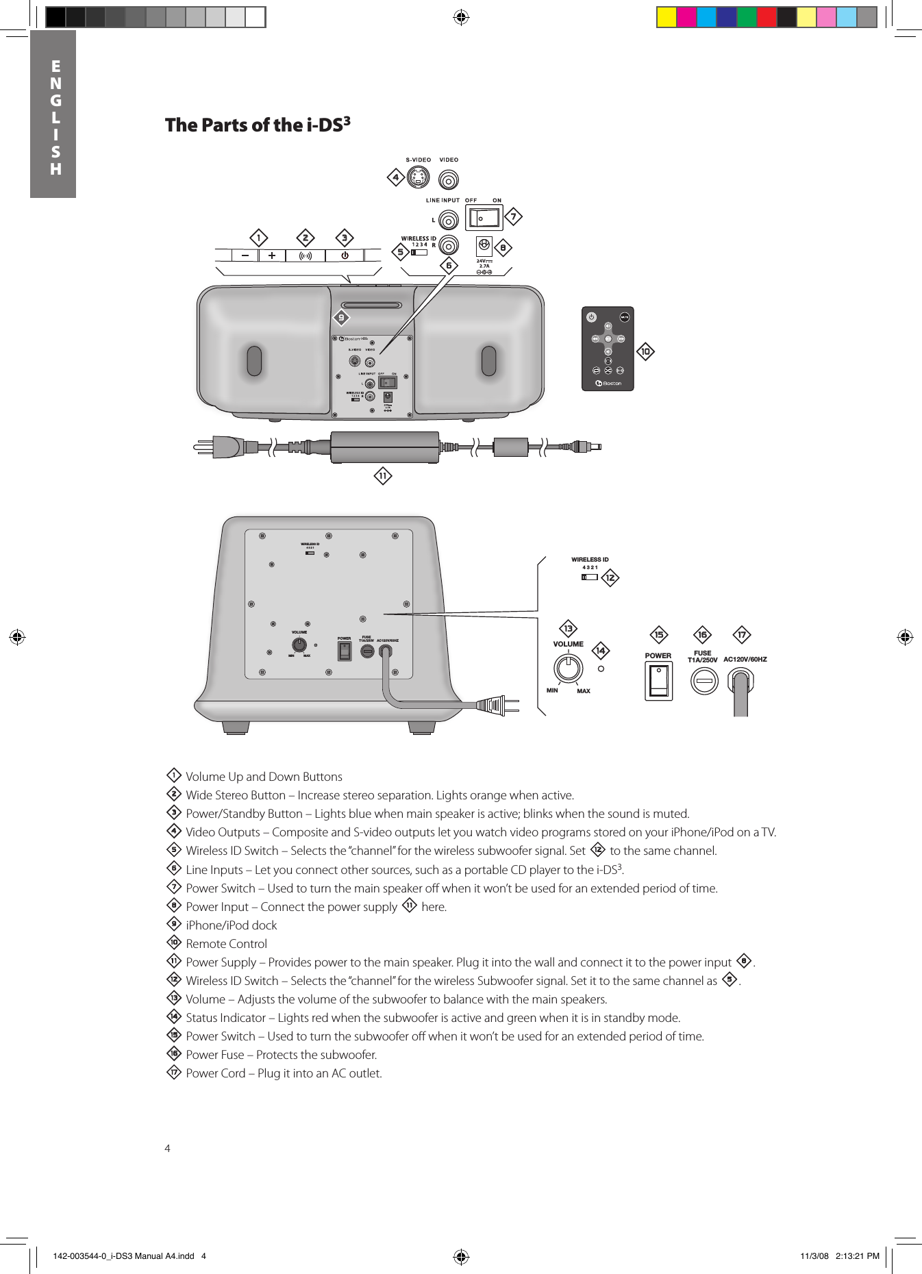 4ENGLISHThe Parts of the i-DS31 Volume Up and Down Buttons 2Wide Stereo Button – Increase stereo separation. Lights orange when active.3Power/StandbyButton–Lightsbluewhenmainspeakerisactive;blinkswhenthesoundismuted.4VideoOutputs–CompositeandS-videooutputsletyouwatchvideoprogramsstoredonyouriPhone/iPodonaTV.5 Wireless ID Switch – Selects the “channel” for the wireless subwoofer signal. Set = to the same channel. 6 Line Inputs – Let you connect other sources, such as a portable CD player to the i-DS3. 7 Power Switch – Used to turn the main speaker oﬀ when it won’t be used for an extended period of time.8 Power Input – Connect the power supply - here.9iPhone/iPoddock0Remote Control- Power Supply – Provides power to the main speaker. Plug it into the wall and connect it to the power input 8.= Wireless ID Switch – Selects the “channel” for the wireless Subwoofer signal. Set it to the same channel as 5.q Volume – Adjusts the volume of the subwoofer to balance with the main speakers.w Status Indicator – Lights red when the subwoofer is active and green when it is in standby mode.e Power Switch – Used to turn the subwoofer oﬀ when it won’t be used for an extended period of time.r Power Fuse – Protects the subwoofer.  t Power Cord – Plug it into an AC outlet.WIRELESS ID4321VOLUMEPOWER FUSET1A/250V AC120V/60HZMIN MAXi-DS3WIRELESS ID4321VOLUMEPOWER FUSET1A/250V AC120V/60HZMIN MAX1 2 345768=-09qwe r t 142-003544-0_i-DS3 Manual A4.indd   4 11/3/08   2:13:21 PM