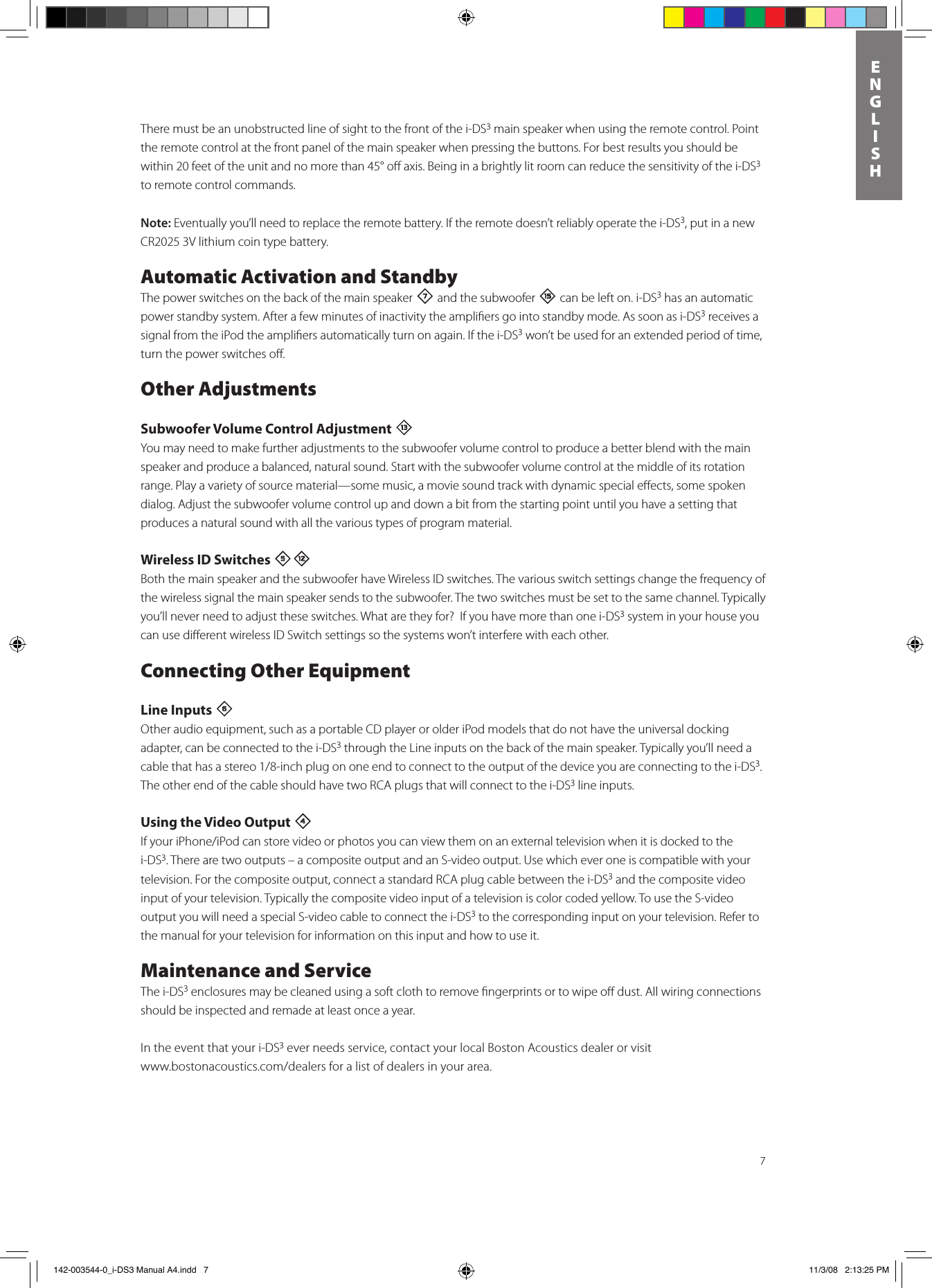 7ENGLISHThere must be an unobstructed line of sight to the front of the i-DS3 main speaker when using the remote control. Point the remote control at the front panel of the main speaker when pressing the buttons. For best results you should be within 20 feet of the unit and no more than 45° oﬀ axis. Being in a brightly lit room can reduce the sensitivity of the i-DS3 to remote control commands. Note: Eventually you’ll need to replace the remote battery. If the remote doesn’t reliably operate the i-DS3, put in a new CR2025 3V lithium coin type battery.Automatic Activation and StandbyThe power switches on the back of the main speaker 7 and the subwoofer e can be left on. i-DS3 has an automatic power standby system. After a few minutes of inactivity the ampliﬁers go into standby mode. As soon as i-DS3 receives a signal from the iPod the ampliﬁers automatically turn on again. If the i-DS3 won’t be used for an extended period of time, turn the power switches oﬀ.Other AdjustmentsSubwoofer Volume Control Adjustment qYou may need to make further adjustments to the subwoofer volume control to produce a better blend with the main speaker and produce a balanced, natural sound. Start with the subwoofer volume control at the middle of its rotation range. Play a variety of source material —some music, a movie sound track with dynamic special eﬀects, some spoken dialog. Adjust the subwoofer volume control up and down a bit from the starting point until you have a setting that produces a natural sound with all the various types of program material.  Wireless ID Switches 5=Both the main speaker and the subwoofer have Wireless ID switches. The various switch settings change the frequency of the wireless signal the main speaker sends to the subwoofer. The two switches must be set to the same channel. Typically you’ll never need to adjust these switches. What are they for?  If you have more than one i-DS3 system in your house you can use diﬀerent wireless ID Switch settings so the systems won’t interfere with each other.Connecting Other EquipmentLine Inputs 6 Other audio equipment, such as a portable CD player or older iPod models that do not have the universal docking adapter, can be connected to the i-DS3 through the Line inputs on the back of the main speaker. Typically you’ll need a cablethathasastereo1/8-inchplugononeendtoconnecttotheoutputofthedeviceyouareconnectingtothei-DS3. The other end of the cable should have two RCA plugs that will connect to the i-DS3 line inputs. Using the Video Output 4 IfyouriPhone/iPodcanstorevideoorphotosyoucanviewthemonanexternaltelevisionwhenitisdockedtothei-DS3. There are two outputs – a composite output and an S-video output. Use which ever one is compatible with your television. For the composite output, connect a standard RCA plug cable between the i-DS3 and the composite video input of your television. Typically the composite video input of a television is color coded yellow. To use the S-video output you will need a special S-video cable to connect the i-DS3 to the corresponding input on your television. Refer to the manual for your television for information on this input and how to use it.Maintenance and ServiceThe i-DS3 enclosures may be cleaned using a soft cloth to remove ﬁngerprints or to wipe oﬀ dust. All wiring connections should be inspected and remade at least once a year.In the event that your i-DS3 ever needs service, contact your local Boston Acoustics dealer or visit  www.bostonacoustics.com/dealersforalistofdealersinyourarea. 142-003544-0_i-DS3 Manual A4.indd   7 11/3/08   2:13:25 PM