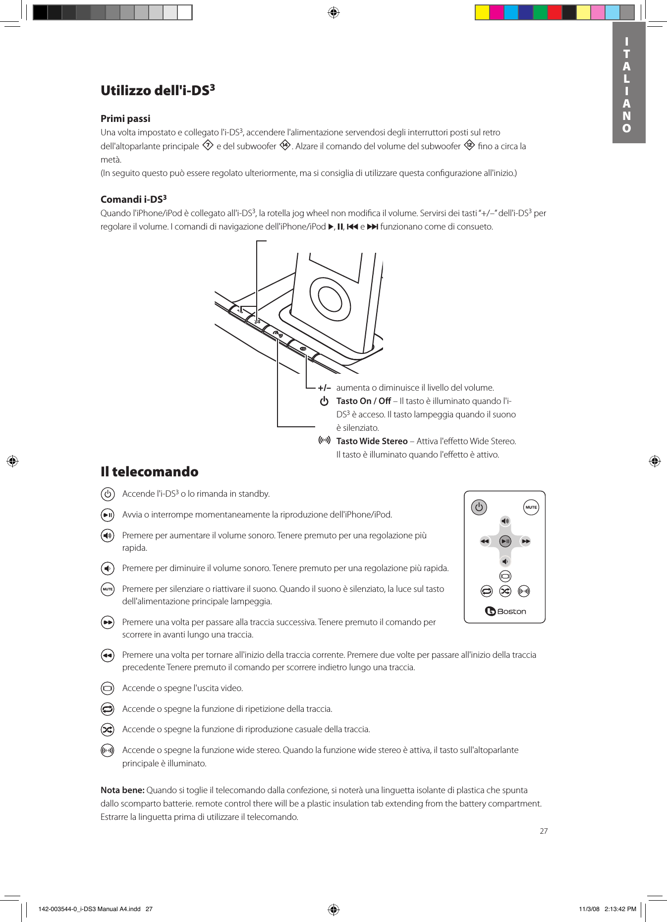 27ITALIANOUtilizzo dell&apos;i-DS3Primi passiUna volta impostato e collegato l&apos;i-DS3, accendere l&apos;alimentazione servendosi degli interruttori posti sul retro dell&apos;altoparlante principale 7 e del subwoofer w. Alzare il comando del volume del subwoofer = ﬁno a circa la metà.  (In seguito questo può essere regolato ulteriormente, ma si consiglia di utilizzare questa conﬁgurazione all&apos;inizio.)Comandi i-DS3 Quandol&apos;iPhone/iPodècollegatoall&apos;i-DS3,larotellajogwheelnonmodicailvolume.Servirsideitasti“+/–”dell&apos;i-DS3 per regolareilvolume.Icomandidinavigazionedell&apos;iPhone/iPod&gt;, ,, { e } funzionano come di consueto.+/–  aumenta o diminuisce il livello del volume.  Tasto On / O – Il tasto è illuminato quando l&apos;i-DS3 è acceso. Il tasto lampeggia quando il suono è silenziato. Tasto Wide Stereo – Attiva l&apos;eﬀetto Wide Stereo. Il tasto è illuminato quando l&apos;eﬀetto è attivo.Il telecomando  Accende l&apos;i-DS3 o lo rimanda in standby.  Avviaointerrompemomentaneamentelariproduzionedell&apos;iPhone/iPod.  Premere per aumentare il volume sonoro. Tenere premuto per una regolazione più rapida.  Premere per diminuire il volume sonoro. Tenere premuto per una regolazione più rapida.  Premere per silenziare o riattivare il suono. Quando il suono è silenziato, la luce sul tasto dell&apos;alimentazione principale lampeggia.  Premere una volta per passare alla traccia successiva. Tenere premuto il comando per scorrere in avanti lungo una traccia.  Premere una volta per tornare all&apos;inizio della traccia corrente. Premere due volte per passare all&apos;inizio della traccia precedente Tenere premuto il comando per scorrere indietro lungo una traccia.  Accende o spegne l&apos;uscita video.  Accende o spegne la funzione di ripetizione della traccia.  Accende o spegne la funzione di riproduzione casuale della traccia.  Accende o spegne la funzione wide stereo. Quando la funzione wide stereo è attiva, il tasto sull&apos;altoparlante principale è illuminato.Nota bene: Quando si toglie il telecomando dalla confezione, si noterà una linguetta isolante di plastica che spunta dallo scomparto batterie. remote control there will be a plastic insulation tab extending from the battery compartment. Estrarre la linguetta prima di utilizzare il telecomando.  142-003544-0_i-DS3 Manual A4.indd   27 11/3/08   2:13:42 PM
