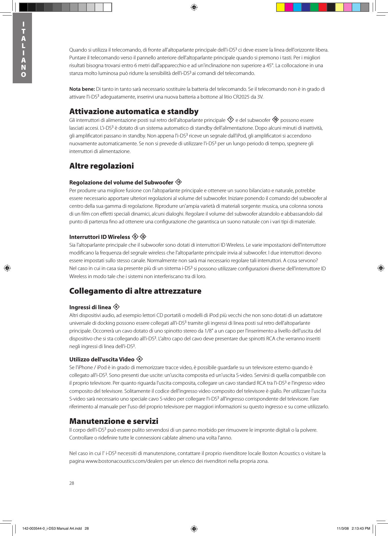 28ITALIANOQuando si utilizza il telecomando, di fronte all&apos;altoparlante principale dell&apos;i-DS3 ci deve essere la linea dell&apos;orizzonte libera. Puntare il telecomando verso il pannello anteriore dell&apos;altoparlante principale quando si premono i tasti. Per i migliori risultati bisogna trovarsi entro 6 metri dall&apos;apparecchio e ad un&apos;inclinazione non superiore a 45°. La collocazione in una stanza molto luminosa può ridurre la sensibilità dell&apos;i-DS3 ai comandi del telecomando. Nota bene: Di tanto in tanto sarà necessario sostituire la batteria del telecomando. Se il telecomando non è in grado di attivare l&apos;i-DS3 adeguatamente, inserirvi una nuova batteria a bottone al litio CR2025 da 3V.Attivazione automatica e standbyGli interruttori di alimentazione posti sul retro dell&apos;altoparlante principale 7 e del subwoofer e possono essere lasciati accesi. L&apos;i-DS3 è dotato di un sistema automatico di standby dell&apos;alimentazione. Dopo alcuni minuti di inattività, gli ampliﬁcatori passano in standby. Non appena l&apos;i-DS3 riceve un segnale dall&apos;iPod, gli ampliﬁcatori si accendono nuovamente automaticamente. Se non si prevede di utilizzare l&apos;i-DS3 per un lungo periodo di tempo, spegnere gli interruttori di alimentazione.Altre regolazioniRegolazione del volume del Subwoofer qPer produrre una migliore fusione con l&apos;altoparlante principale e ottenere un suono bilanciato e naturale, potrebbe essere necessario apportare ulteriori regolazioni al volume del subwoofer. Iniziare ponendo il comando del subwoofer al centro della sua gamma di regolazione. Riprodurre un&apos;ampia varietà di materiali sorgente: musica, una colonna sonora di un ﬁlm con eﬀetti speciali dinamici, alcuni dialoghi. Regolare il volume del subwoofer alzandolo e abbassandolo dal punto di partenza ﬁno ad ottenere una conﬁgurazione che garantisca un suono naturale con i vari tipi di materiale.  Interruttori ID Wireless 5=Sia l&apos;altoparlante principale che il subwoofer sono dotati di interruttori ID Wireless. Le varie impostazioni dell&apos;interruttore modiﬁcano la frequenza del segnale wireless che l&apos;altoparlante principale invia al subwoofer. I due interruttori devono essere impostati sullo stesso canale. Normalmente non sarà mai necessario regolare tali interruttori. A cosa servono?  Nel caso in cui in casa sia presente più di un sistema i-DS3 si possono utilizzare conﬁgurazioni diverse dell&apos;interruttore ID Wireless in modo tale che i sistemi non interferiscano tra di loro.Collegamento di altre attrezzatureIngressi di linea 6 Altri dispositivi audio, ad esempio lettori CD portatili o modelli di iPod più vecchi che non sono dotati di un adattatore universale di docking possono essere collegati all&apos;i-DS3 tramite gli ingressi di linea posti sul retro dell&apos;altoparlante principale.Occorreràuncavodotatodiunospinottostereoda1/8&quot;auncapoperl&apos;inserimentoalivellodell&apos;uscitadeldispositivo che si sta collegando all&apos;i-DS3. L&apos;altro capo del cavo deve presentare due spinotti RCA che verranno inseriti negli ingressi di linea dell&apos;i-DS3. Utilizzo dell&apos;uscita Video 4 Sel&apos;iPhone/iPodèingradodimemorizzaretraccevideo,èpossibileguardarlesuuntelevisoreesternoquandoècollegato all&apos;i-DS3. Sono presenti due uscite: un&apos;uscita composita ed un&apos;uscita S-video. Servirsi di quella compatibile con il proprio televisore. Per quanto riguarda l&apos;uscita composita, collegare un cavo standard RCA tra l&apos;i-DS3 e l&apos;ingresso video composito del televisore. Solitamente il codice dell&apos;ingresso video composito del televisore è giallo. Per utilizzare l&apos;uscita S-video sarà necessario uno speciale cavo S-video per collegare l&apos;i-DS3 all&apos;ingresso corrispondente del televisore. Fare riferimento al manuale per l&apos;uso del proprio televisore per maggiori informazioni su questo ingresso e su come utilizzarlo.Manutenzione e serviziIl corpo dell&apos;i-DS3 può essere pulito servendosi di un panno morbido per rimuovere le impronte digitali o la polvere.  Controllare o rideﬁnire tutte le connessioni cablate almeno una volta l&apos;anno.Nel caso in cui l&apos; i-DS3 necessiti di manutenzione, contattare il proprio rivenditore locale Boston Acoustics o visitare la paginawww.bostonacoustics.com/dealersperunelencodeirivenditorinellapropriazona. 142-003544-0_i-DS3 Manual A4.indd   28 11/3/08   2:13:43 PM