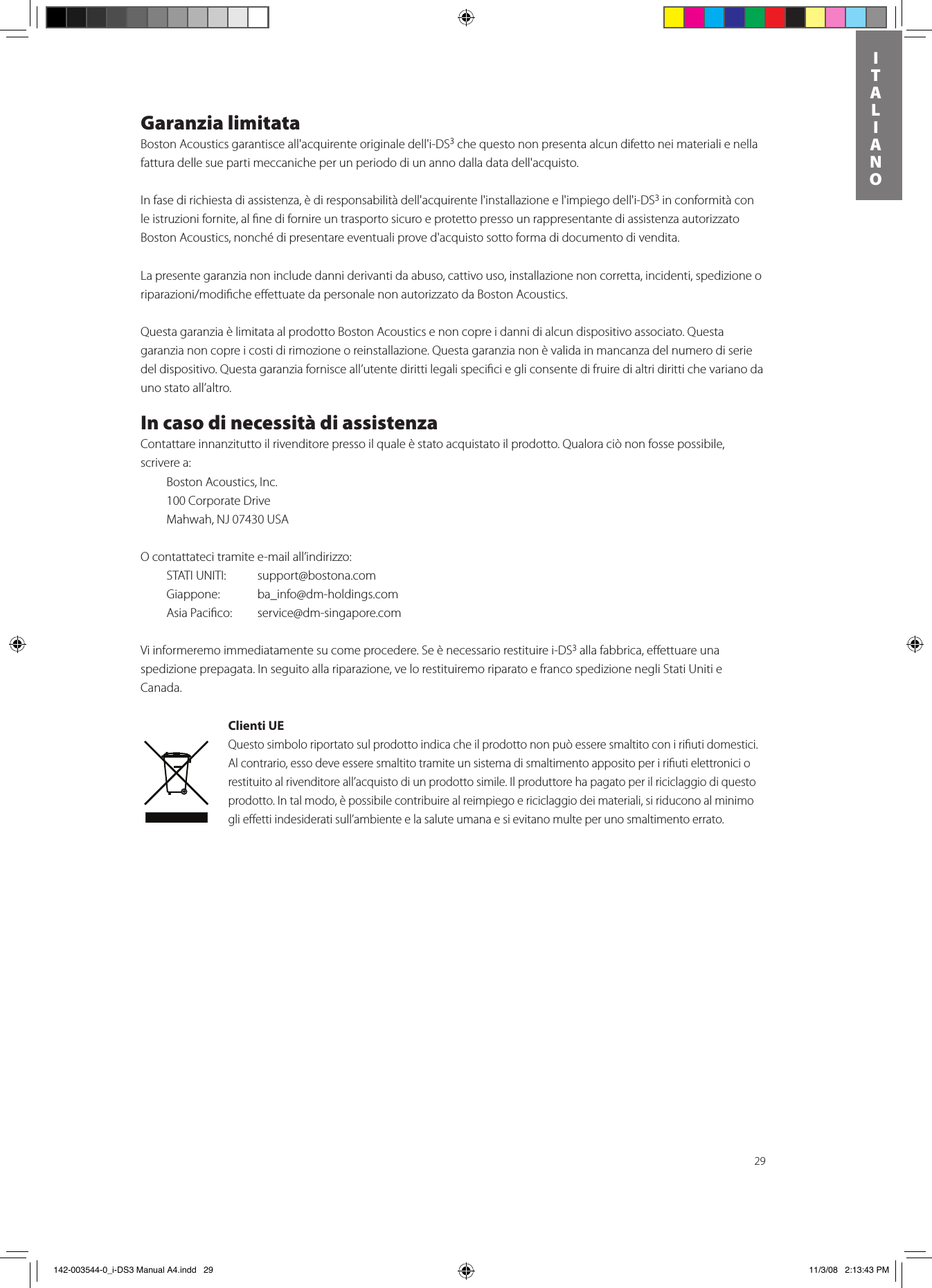 29ITALIANOGaranzia limitataBoston Acoustics garantisce all&apos;acquirente originale dell&apos;i-DS3 che questo non presenta alcun difetto nei materiali e nella fattura delle sue parti meccaniche per un periodo di un anno dalla data dell&apos;acquisto. In fase di richiesta di assistenza, è di responsabilità dell&apos;acquirente l&apos;installazione e l&apos;impiego dell&apos;i-DS3 in conformità con le istruzioni fornite, al ﬁne di fornire un trasporto sicuro e protetto presso un rappresentante di assistenza autorizzato Boston Acoustics, nonché di presentare eventuali prove d&apos;acquisto sotto forma di documento di vendita.La presente garanzia non include danni derivanti da abuso, cattivo uso, installazione non corretta, incidenti, spedizione o riparazioni/modicheeettuatedapersonalenonautorizzatodaBostonAcoustics.Questa garanzia è limitata al prodotto Boston Acoustics e non copre i danni di alcun dispositivo associato. Questa garanzia non copre i costi di rimozione o reinstallazione. Questa garanzia non è valida in mancanza del numero di serie del dispositivo. Questa garanzia fornisce all’utente diritti legali speciﬁci e gli consente di fruire di altri diritti che variano da uno stato all’altro.In caso di necessità di assistenzaContattare innanzitutto il rivenditore presso il quale è stato acquistato il prodotto. Qualora ciò non fosse possibile, scrivere a:  Boston Acoustics, Inc.  100 Corporate Drive  Mahwah, NJ 07430 USA O contattateci tramite e-mail all’indirizzo:  STATI UNITI:    support@bostona.com  Giappone:    ba_info@dm-holdings.com    Asia Paciﬁco:    service@dm-singapore.com Vi informeremo immediatamente su come procedere. Se è necessario restituire i-DS3 alla fabbrica, eﬀettuare una spedizione prepagata. In seguito alla riparazione, ve lo restituiremo riparato e franco spedizione negli Stati Uniti e Canada.Clienti UEQuesto simbolo riportato sul prodotto indica che il prodotto non può essere smaltito con i riﬁuti domestici. Al contrario, esso deve essere smaltito tramite un sistema di smaltimento apposito per i riﬁuti elettronici o restituito al rivenditore all’acquisto di un prodotto simile. Il produttore ha pagato per il riciclaggio di questo prodotto. In tal modo, è possibile contribuire al reimpiego e riciclaggio dei materiali, si riducono al minimo gli eﬀetti indesiderati sull’ambiente e la salute umana e si evitano multe per uno smaltimento errato. 142-003544-0_i-DS3 Manual A4.indd   29 11/3/08   2:13:43 PM