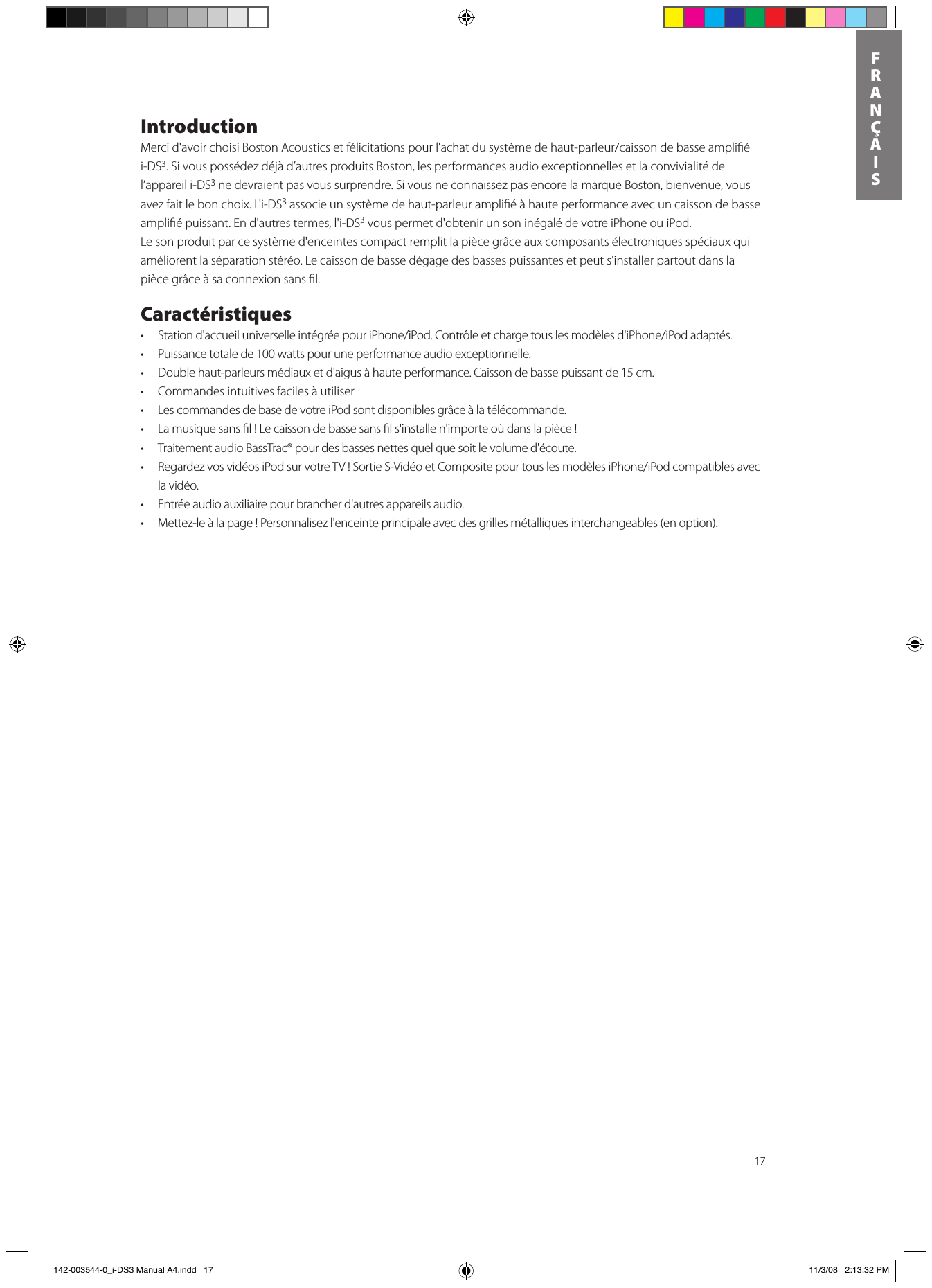 17FRANÇAISIntroductionMercid&apos;avoirchoisiBostonAcousticsetfélicitationspourl&apos;achatdusystèmedehaut-parleur/caissondebasseampliéi-DS3. Si vous possédez déjà d’autres produits Boston, les performances audio exceptionnelles et la convivialité de l’appareil i-DS3 ne devraient pas vous surprendre. Si vous ne connaissez pas encore la marque Boston, bienvenue, vous avez fait le bon choix. L&apos;i-DS3 associe un système de haut-parleur ampliﬁé à haute performance avec un caisson de basse ampliﬁé puissant. En d&apos;autres termes, l&apos;i-DS3 vous permet d&apos;obtenir un son inégalé de votre iPhone ou iPod.   Le son produit par ce système d&apos;enceintes compact remplit la pièce grâce aux composants électroniques spéciaux qui améliorent la séparation stéréo. Le caisson de basse dégage des basses puissantes et peut s&apos;installer partout dans la pièce grâce à sa connexion sans ﬁl. Caractéristiques• Stationd&apos;accueiluniverselleintégréepouriPhone/iPod.Contrôleetchargetouslesmodèlesd&apos;iPhone/iPodadaptés.• Puissancetotalede100wattspouruneperformanceaudioexceptionnelle.• Doublehaut-parleursmédiauxetd&apos;aigusàhauteperformance.Caissondebassepuissantde15cm.• Commandesintuitivesfacilesàutiliser• LescommandesdebasedevotreiPodsontdisponiblesgrâceàlatélécommande.• Lamusiquesansl!Lecaissondebassesansls&apos;installen&apos;importeoùdanslapièce!• TraitementaudioBassTrac®pourdesbassesnettesquelquesoitlevolumed&apos;écoute.• RegardezvosvidéosiPodsurvotreTV!SortieS-VidéoetCompositepourtouslesmodèlesiPhone/iPodcompatiblesavecla vidéo.• Entréeaudioauxiliairepourbrancherd&apos;autresappareilsaudio.• Mettez-leàlapage!Personnalisezl&apos;enceinteprincipaleavecdesgrillesmétalliquesinterchangeables(enoption). 142-003544-0_i-DS3 Manual A4.indd   17 11/3/08   2:13:32 PM