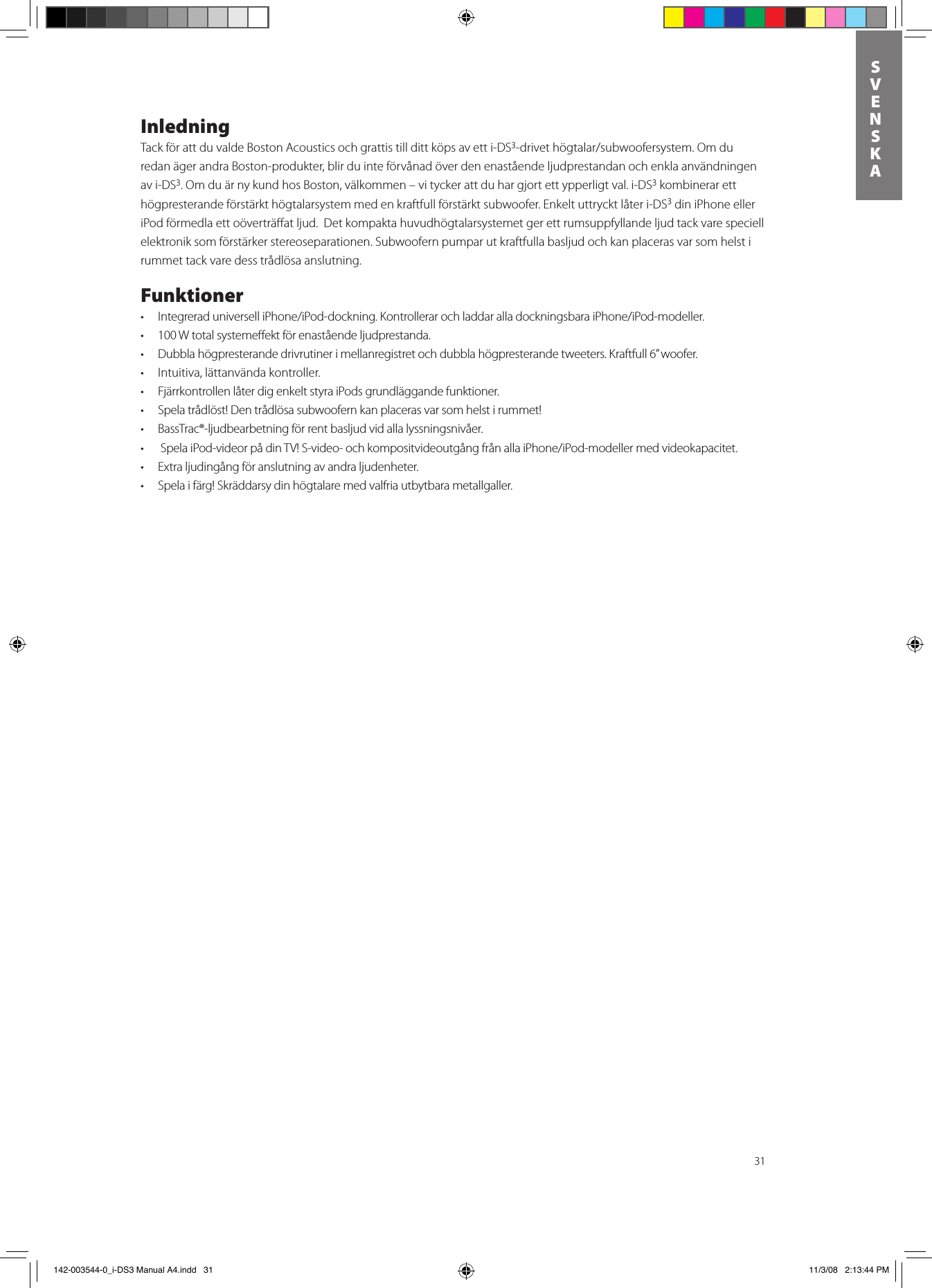 31SVENSKAInledningTack för att du valde Boston Acoustics och grattis till ditt köps av ett i-DS3-drivethögtalar/subwoofersystem.Omduredan äger andra Boston-produkter, blir du inte förvånad över den enastående ljudprestandan och enkla användningen av i-DS3. Om du är ny kund hos Boston, välkommen – vi tycker att du har gjort ett ypperligt val. i-DS3 kombinerar ett högpresterande förstärkt högtalarsystem med en kraftfull förstärkt subwoofer. Enkelt uttryckt låter i-DS3 din iPhone eller iPod förmedla ett oöverträﬀat ljud.  Det kompakta huvudhögtalarsystemet ger ett rumsuppfyllande ljud tack vare speciell elektronik som förstärker stereoseparationen. Subwoofern pumpar ut kraftfulla basljud och kan placeras var som helst i rummet tack vare dess trådlösa anslutning. Funktioner• IntegreraduniverselliPhone/iPod-dockning.KontrollerarochladdaralladockningsbaraiPhone/iPod-modeller.• 100Wtotalsystemeektförenaståendeljudprestanda.• Dubblahögpresterandedrivrutinerimellanregistretochdubblahögpresterandetweeters.Kraftfull6”woofer.• Intuitiva,lättanvändakontroller.• FjärrkontrollenlåterdigenkeltstyraiPodsgrundläggandefunktioner.• Spelatrådlöst!Dentrådlösasubwoofernkanplacerasvarsomhelstirummet!• BassTrac®-ljudbearbetningförrentbasljudvidallalyssningsnivåer.• SpelaiPod-videorpådinTV!S-video-ochkompositvideoutgångfrånallaiPhone/iPod-modellermedvideokapacitet.• Extraljudingångföranslutningavandraljudenheter.• Spelaifärg!Skräddarsydinhögtalaremedvalfriautbytbarametallgaller. 142-003544-0_i-DS3 Manual A4.indd   31 11/3/08   2:13:44 PM