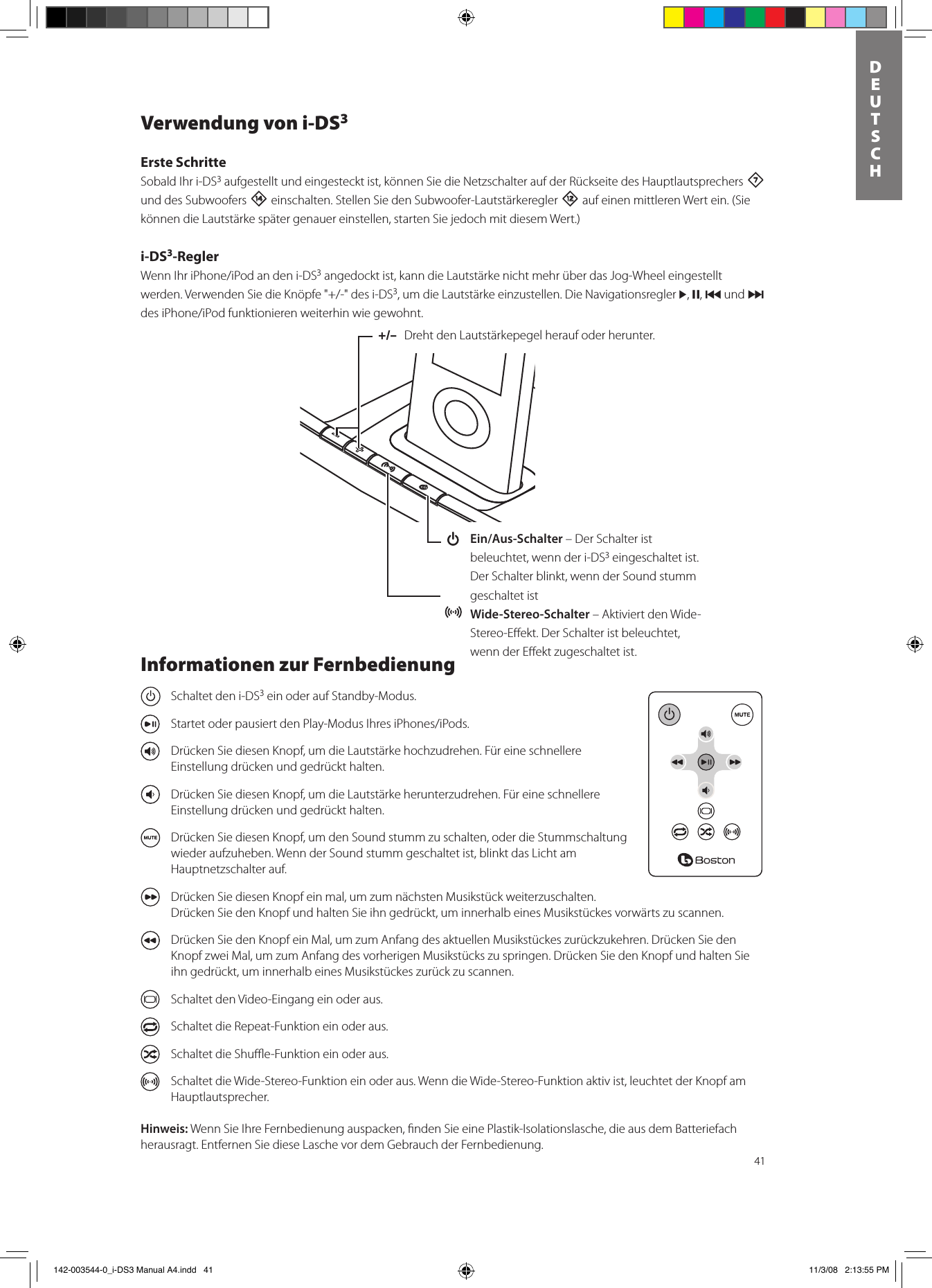 41DEUTSCHVerwendung von i-DS3Erste SchritteSobald Ihr i-DS3 aufgestellt und eingesteckt ist, können Sie die Netzschalter auf der Rückseite des Hauptlautsprechers 7 und des Subwoofers w einschalten. Stellen Sie den Subwoofer-Lautstärkeregler = auf einen mittleren Wert ein. (Sie können die Lautstärke später genauer einstellen, starten Sie jedoch mit diesem Wert.)i-DS3-ReglerWennIhriPhone/iPodandeni-DS3 angedockt ist, kann die Lautstärke nicht mehr über das Jog-Wheel eingestellt werden.VerwendenSiedieKnöpfe&quot;+/-&quot;desi-DS3, um die Lautstärke einzustellen. Die Navigationsregler &gt;, ,, { und } desiPhone/iPodfunktionierenweiterhinwiegewohnt.+/–  Dreht den Lautstärkepegel herauf oder herunter.  Ein/Aus-Schalter – Der Schalter ist beleuchtet, wenn der i-DS3 eingeschaltet ist. Der Schalter blinkt, wenn der Sound stumm geschaltet ist Wide-Stereo-Schalter – Aktiviert den Wide-Stereo-Eﬀekt. Der Schalter ist beleuchtet, wenn der Eﬀekt zugeschaltet ist.Informationen zur Fernbedienung  Schaltet den i-DS3 ein oder auf Standby-Modus.  StartetoderpausiertdenPlay-ModusIhresiPhones/iPods.  Drücken Sie diesen Knopf, um die Lautstärke hochzudrehen. Für eine schnellere Einstellung drücken und gedrückt halten.  Drücken Sie diesen Knopf, um die Lautstärke herunterzudrehen. Für eine schnellere Einstellung drücken und gedrückt halten.   Drücken Sie diesen Knopf, um den Sound stumm zu schalten, oder die Stummschaltung wieder aufzuheben. Wenn der Sound stumm geschaltet ist, blinkt das Licht am Hauptnetzschalter auf.   Drücken Sie diesen Knopf ein mal, um zum nächsten Musikstück weiterzuschalten. Drücken Sie den Knopf und halten Sie ihn gedrückt, um innerhalb eines Musikstückes vorwärts zu scannen.  Drücken Sie den Knopf ein Mal, um zum Anfang des aktuellen Musikstückes zurückzukehren. Drücken Sie den Knopf zwei Mal, um zum Anfang des vorherigen Musikstücks zu springen. Drücken Sie den Knopf und halten Sie ihn gedrückt, um innerhalb eines Musikstückes zurück zu scannen.  Schaltet den Video-Eingang ein oder aus.  Schaltet die Repeat-Funktion ein oder aus.  Schaltet die Shuﬄe-Funktion ein oder aus.  Schaltet die Wide-Stereo-Funktion ein oder aus. Wenn die Wide-Stereo-Funktion aktiv ist, leuchtet der Knopf am Hauptlautsprecher.Hinweis: Wenn Sie Ihre Fernbedienung auspacken, ﬁnden Sie eine Plastik-Isolationslasche, die aus dem Batteriefach herausragt. Entfernen Sie diese Lasche vor dem Gebrauch der Fernbedienung.  142-003544-0_i-DS3 Manual A4.indd   41 11/3/08   2:13:55 PM