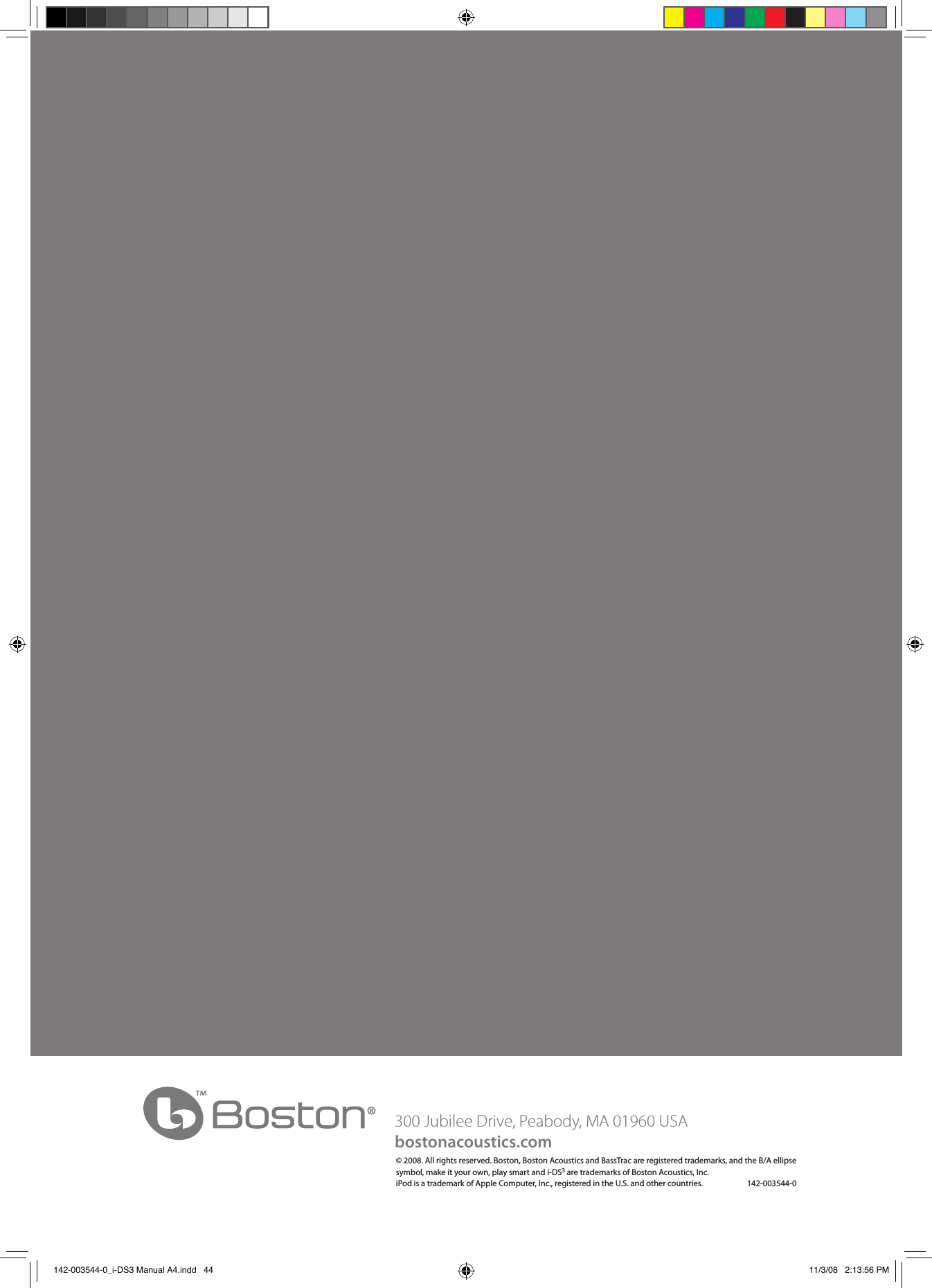 300 Jubilee Drive, Peabody, MA 01960 USAbostonacoustics.com© 2008. All rights reserved. Boston, Boston Acoustics and BassTrac are registered trademarks, and the B/A ellipse symbol, make it your own, play smart and i-DS3 are trademarks of Boston Acoustics, Inc.  iPod is a trademark of Apple Computer, Inc., registered in the U.S. and other countries.                        142-003544-0 142-003544-0_i-DS3 Manual A4.indd   44 11/3/08   2:13:56 PM