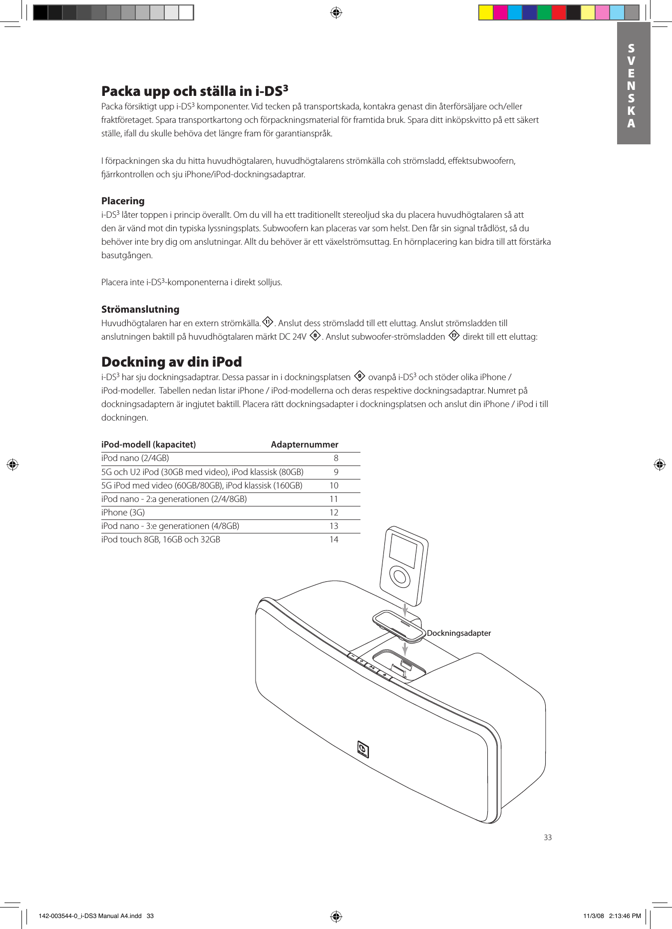 33SVENSKAPacka upp och ställa in i-DS3Packa försiktigt upp i-DS3 komponenter.Vidteckenpåtransportskada,kontakragenastdinåterförsäljareoch/ellerfraktföretaget. Spara transportkartong och förpackningsmaterial för framtida bruk. Spara ditt inköpskvitto på ett säkert ställe, ifall du skulle behöva det längre fram för garantianspråk.I förpackningen ska du hitta huvudhögtalaren, huvudhögtalarens strömkälla coh strömsladd, eﬀektsubwoofern, ärrkontrollenochsjuiPhone/iPod-dockningsadaptrar.Placeringi-DS3 låter toppen i princip överallt. Om du vill ha ett traditionellt stereoljud ska du placera huvudhögtalaren så att den är vänd mot din typiska lyssningsplats. Subwoofern kan placeras var som helst. Den får sin signal trådlöst, så du behöver inte bry dig om anslutningar. Allt du behöver är ett växelströmsuttag. En hörnplacering kan bidra till att förstärka basutgången. Placera inte i-DS3-komponenterna i direkt solljus.StrömanslutningHuvudhögtalaren har en extern strömkälla.-. Anslut dess strömsladd till ett eluttag. Anslut strömsladden till anslutningen baktill på huvudhögtalaren märkt DC 24V 8. Anslut subwoofer-strömsladden t direkt till ett eluttag: Dockning av din iPodi-DS3 har sju dockningsadaptrar. Dessa passar in i dockningsplatsen 9 ovanpå i-DS3ochstöderolikaiPhone/iPod-modeller.TabellennedanlistariPhone/iPod-modellernaochderasrespektivedockningsadaptrar.Numretpådockningsadapternäringjutetbaktill.PlacerarättdockningsadapteridockningsplatsenochanslutdiniPhone/iPoditilldockningen. iPod-modell (kapacitet)  AdapternummerDocking AdapteriPodnano(2/4GB) 85G och U2 iPod (30GB med video), iPod klassisk (80GB)   95GiPodmedvideo(60GB/80GB),iPodklassisk(160GB) 10iPodnano-2:agenerationen(2/4/8GB) 11iPhone (3G)  12iPodnano-3:egenerationen(4/8GB) 13iPod touch 8GB, 16GB och 32GB  14Dockningsadapter 142-003544-0_i-DS3 Manual A4.indd   33 11/3/08   2:13:46 PM