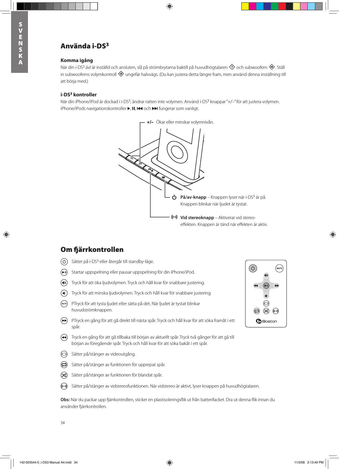 34SVENSKAAnvända i-DS3Komma igångNär din i-DS3 ävl är inställd och ansluten, slå på strömbrytarna baktill på huvudhögtalaren 7 och subwoofern w. Ställ in subwooferns volymkontroll = ungefär halvvägs. (Du kan justera detta längre fram, men använd denna inställning till att börja med.)i-DS3 kontrollerNärdiniPhone/iPodärdockadii-DS3, ändrar ratten inte volymen. Använd i-DS3knappar“+/–”förattjusteravolymen.iPhone/iPodsnavigationskontroller&gt;, ,, { och } fungerar som vanligt.+/–  Ökarellerminskarvolymnivån. På/av-knapp – Knappen lyser när i-DS3 är på. Knappen blinkar när ljudet är tystat. Vid stereoknapp – Aktiverar vid stereo-eﬀekten. Knappen är tänd när eﬀekten är aktiv.Om ärrkontrollen  Sätter på i-DS3 eller återgår till standby-läge.  StartaruppspelningellerpausaruppspelningfördiniPhone/iPod.  Tryck för att öka ljudvolymen. Tryck och håll kvar för snabbare justering.  Tryck för att minska ljudvolymen. Tryck och håll kvar för snabbare justering.  PTryck för att tysta ljudet eller sätta på det. När ljudet är tystat blinkar huvudströmknappen.  PTryck en gång för att gå direkt till nästa spår. Tryck och håll kvar för att söka framåt i ett spår.  Tryck en gång för att gå tillbaka till början av aktuellt spår. Tryck två gånger för att gå till början av föregående spår. Tryck och håll kvar för att söka bakåt i ett spår. Sätterpå/stängeravvideoutgång. Sätterpå/stängeravfunktionenförupprepatspår. Sätterpå/stängeravfunktionenförblandatspår. Sätterpå/stängeravvidstereofunktionen.Närvidstereoäraktivt,lyserknappenpåhuvudhögtalaren.Obs:Närdupackaruppärrkontrollen,stickerenplastisoleringsikutfrånbatterifacket.Drautdennaikinnanduanvänder ärrkontrollen.  142-003544-0_i-DS3 Manual A4.indd   34 11/3/08   2:13:49 PM