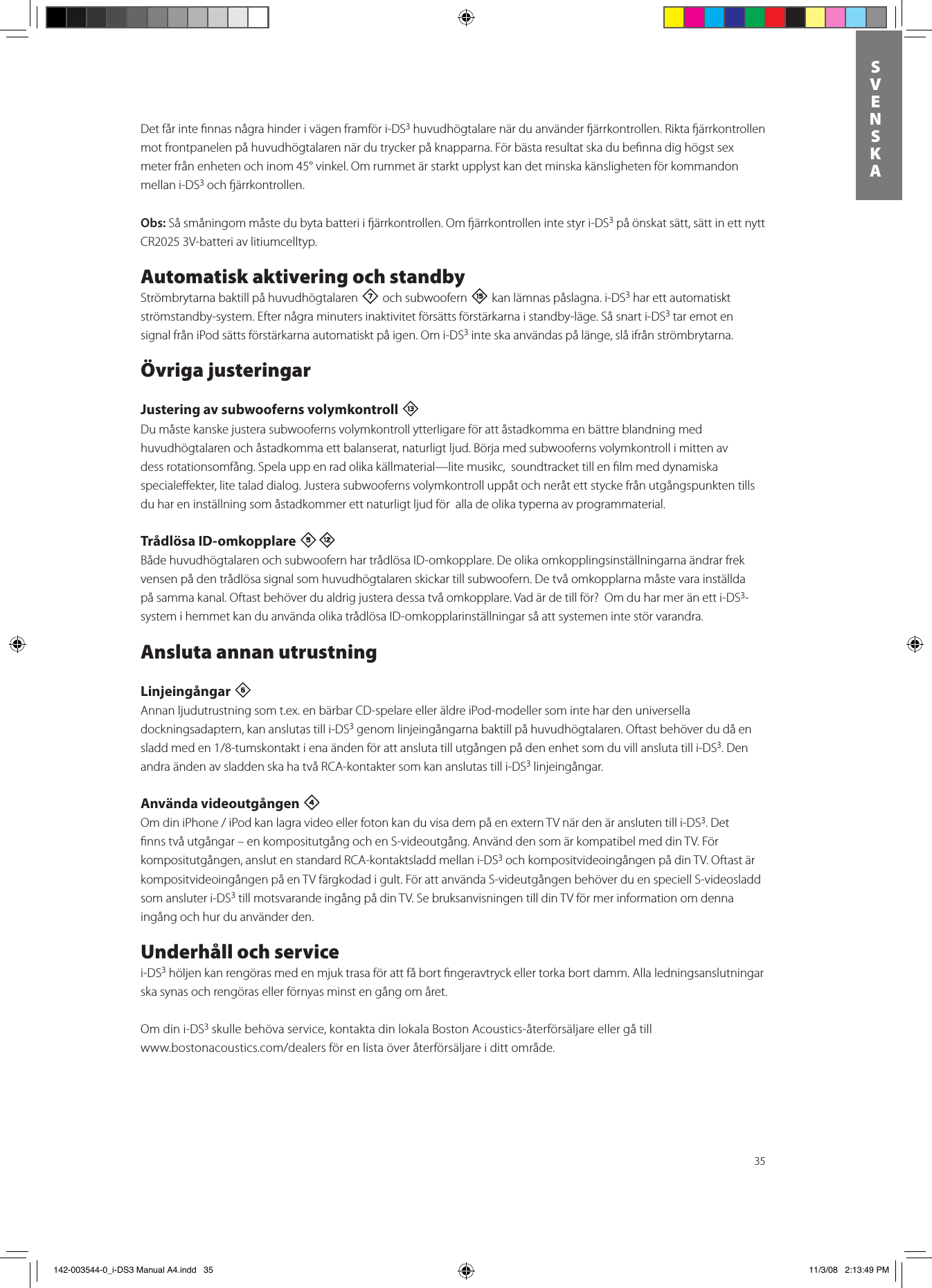 35SVENSKADet får inte ﬁnnas några hinder i vägen framför i-DS3 huvudhögtalare när du använder ärrkontrollen. Rikta ärrkontrollen mot frontpanelen på huvudhögtalaren när du trycker på knapparna. För bästa resultat ska du beﬁnna dig högst sex meter från enheten och inom 45° vinkel. Om rummet är starkt upplyst kan det minska känsligheten för kommandon mellan i-DS3 och ärrkontrollen. Obs: Så småningom måste du byta batteri i ärrkontrollen. Om ärrkontrollen inte styr i-DS3 på önskat sätt, sätt in ett nytt CR2025 3V-batteri av litiumcelltyp.Automatisk aktivering och standbyStrömbrytarna baktill på huvudhögtalaren 7 och subwoofern e kan lämnas påslagna. i-DS3 har ett automatiskt strömstandby-system. Efter några minuters inaktivitet försätts förstärkarna i standby-läge. Så snart i-DS3 tar emot en signal från iPod sätts förstärkarna automatiskt på igen. Om i-DS3 inte ska användas på länge, slå ifrån strömbrytarna.Övriga justeringarJustering av subwooferns volymkontroll qDu måste kanske justera subwooferns volymkontroll ytterligare för att åstadkomma en bättre blandning med huvudhögtalaren och åstadkomma ett balanserat, naturligt ljud. Börja med subwooferns volymkontroll i mitten av dess rotationsomfång. Spela upp en rad olika källmaterial —lite musikc,  soundtracket till en ﬁlm med dynamiska specialeﬀekter, lite talad dialog. Justera subwooferns volymkontroll uppåt och neråt ett stycke från utgångspunkten tills du har en inställning som åstadkommer ett naturligt ljud för  alla de olika typerna av programmaterial.  Trådlösa ID-omkopplare 5=Både huvudhögtalaren och subwoofern har trådlösa ID-omkopplare. De olika omkopplingsinställningarna ändrar frek vensen på den trådlösa signal som huvudhögtalaren skickar till subwoofern. De två omkopplarna måste vara inställda på samma kanal. Oftast behöver du aldrig justera dessa två omkopplare. Vad är de till för?  Om du har mer än ett i-DS3-system i hemmet kan du använda olika trådlösa ID-omkopplarinställningar så att systemen inte stör varandra.Ansluta annan utrustningLinjeingångar 6 Annan ljudutrustning som t.ex. en bärbar CD-spelare eller äldre iPod-modeller som inte har den universella dockningsadaptern, kan anslutas till i-DS3 genom linjeingångarna baktill på huvudhögtalaren. Oftast behöver du då en sladdmeden1/8-tumskontaktienaändenförattanslutatillutgångenpådenenhetsomduvillanslutatilli-DS3. Den andra änden av sladden ska ha två RCA-kontakter som kan anslutas till i-DS3 linjeingångar. Använda videoutgången 4 OmdiniPhone/iPodkanlagravideoellerfotonkanduvisadempåenexternTVnärdenäranslutentilli-DS3. Det ﬁnns två utgångar – en kompositutgång och en S-videoutgång. Använd den som är kompatibel med din TV. För kompositutgången, anslut en standard RCA-kontaktsladd mellan i-DS3 och kompositvideoingången på din TV. Oftast är kompositvideoingången på en TV färgkodad i gult. För att använda S-videutgången behöver du en speciell S-videosladd som ansluter i-DS3 till motsvarande ingång på din TV. Se bruksanvisningen till din TV för mer information om denna ingång och hur du använder den.Underhåll och servicei-DS3 höljen kan rengöras med en mjuk trasa för att få bort ﬁngeravtryck eller torka bort damm. Alla ledningsanslutningar ska synas och rengöras eller förnyas minst en gång om året.Om din i-DS3 skulle behöva service, kontakta din lokala Boston Acoustics-återförsäljare eller gå till  www.bostonacoustics.com/dealersförenlistaöveråterförsäljareidittområde. 142-003544-0_i-DS3 Manual A4.indd   35 11/3/08   2:13:49 PM