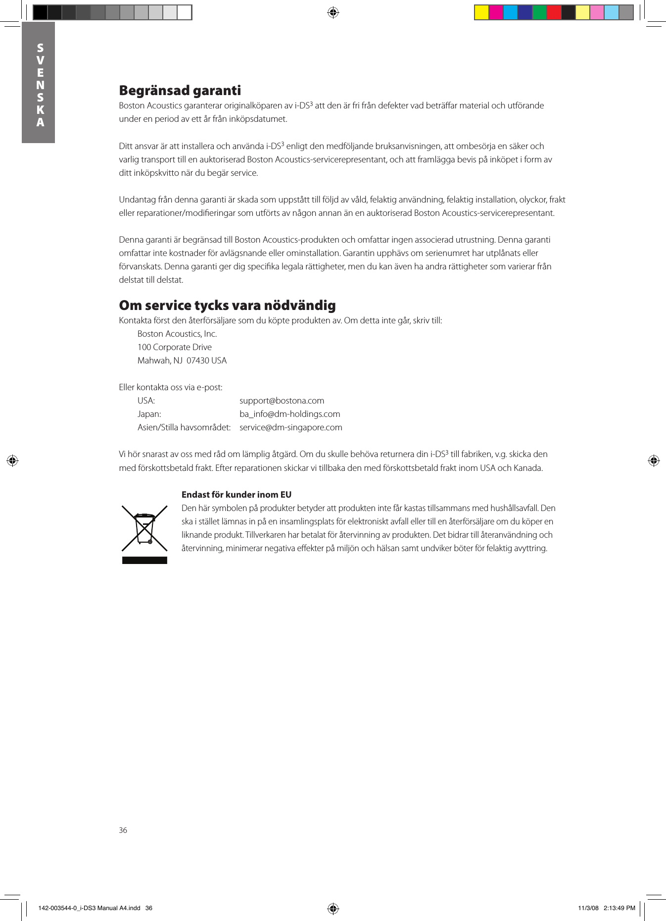 36SVENSKABegränsad garantiBoston Acoustics garanterar originalköparen av i-DS3 att den är fri från defekter vad beträﬀar material och utförande under en period av ett år från inköpsdatumet. Ditt ansvar är att installera och använda i-DS3 enligt den medföljande bruksanvisningen, att ombesörja en säker och varlig transport till en auktoriserad Boston Acoustics-servicerepresentant, och att framlägga bevis på inköpet i form av ditt inköpskvitto när du begär service.Undantag från denna garanti är skada som uppstått till följd av våld, felaktig användning, felaktig installation, olyckor, frakt ellerreparationer/modieringarsomutförtsavnågonannanänenauktoriseradBostonAcoustics-servicerepresentant.Denna garanti är begränsad till Boston Acoustics-produkten och omfattar ingen associerad utrustning. Denna garanti omfattar inte kostnader för avlägsnande eller ominstallation. Garantin upphävs om serienumret har utplånats eller förvanskats. Denna garanti ger dig speciﬁka legala rättigheter, men du kan även ha andra rättigheter som varierar från delstat till delstat.Om service tycks vara nödvändigKontakta först den återförsäljare som du köpte produkten av. Om detta inte går, skriv till:  Boston Acoustics, Inc.  100 Corporate Drive  Mahwah, NJ  07430 USA Eller kontakta oss via e-post:  USA:    support@bostona.com  Japan:    ba_info@dm-holdings.com   Asien/Stillahavsområdet: service@dm-singapore.comVi hör snarast av oss med råd om lämplig åtgärd. Om du skulle behöva returnera din i-DS3 till fabriken, v.g. skicka den med förskottsbetald frakt. Efter reparationen skickar vi tillbaka den med förskottsbetald frakt inom USA och Kanada.Endast för kunder inom EUDen här symbolen på produkter betyder att produkten inte får kastas tillsammans med hushållsavfall. Den ska i stället lämnas in på en insamlingsplats för elektroniskt avfall eller till en återförsäljare om du köper en liknande produkt. Tillverkaren har betalat för återvinning av produkten. Det bidrar till återanvändning och återvinning, minimerar negativa eﬀekter på miljön och hälsan samt undviker böter för felaktig avyttring. 142-003544-0_i-DS3 Manual A4.indd   36 11/3/08   2:13:49 PM