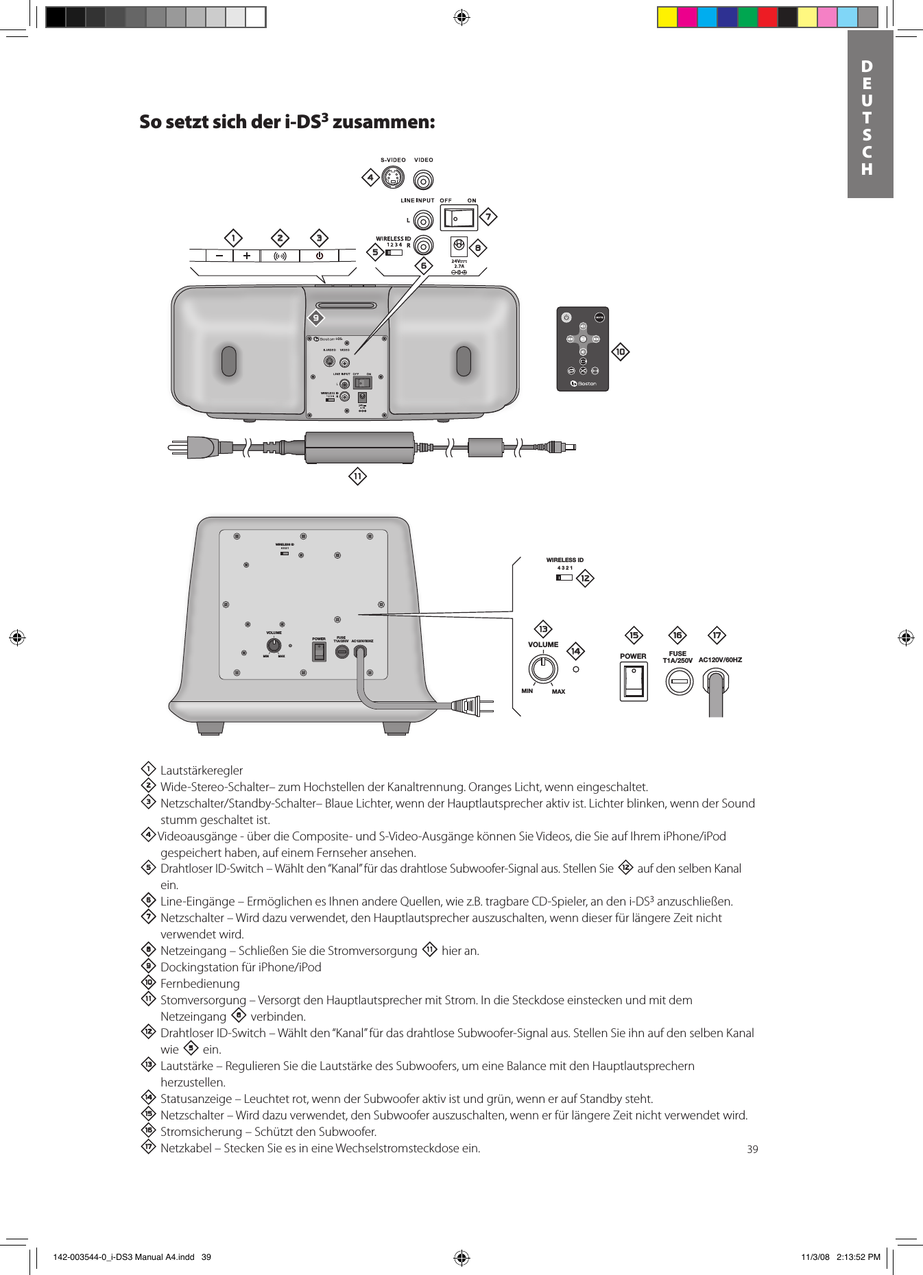 39DEUTSCHSo setzt sich der i-DS3 zusammen:1 Lautstärkeregler  2Wide-Stereo-Schalter– zum Hochstellen der Kanaltrennung. Oranges Licht, wenn eingeschaltet.3Netzschalter/Standby-Schalter–BlaueLichter,wennderHauptlautsprecheraktivist.Lichterblinken,wennderSoundstumm geschaltet ist.4Videoausgänge-überdieComposite-undS-Video-AusgängekönnenSieVideos,dieSieaufIhremiPhone/iPodgespeichert haben, auf einem Fernseher ansehen. 5 Drahtloser ID-Switch – Wählt den “Kanal” für das drahtlose Subwoofer-Signal aus. Stellen Sie = auf den selben Kanal ein. 6 Line-Eingänge – Ermöglichen es Ihnen andere Quellen, wie z.B. tragbare CD-Spieler, an den i-DS3 anzuschließen. 7 Netzschalter – Wird dazu verwendet, den Hauptlautsprecher auszuschalten, wenn dieser für längere Zeit nicht verwendet wird.8 Netzeingang – Schließen Sie die Stromversorgung - hier an.9DockingstationfüriPhone/iPod0Fernbedienung- Stomversorgung – Versorgt den Hauptlautsprecher mit Strom. In die Steckdose einstecken und mit dem Netzeingang 8 verbinden.= Drahtloser ID-Switch – Wählt den “Kanal” für das drahtlose Subwoofer-Signal aus. Stellen Sie ihn auf den selben Kanal wie 5 ein.q Lautstärke – Regulieren Sie die Lautstärke des Subwoofers, um eine Balance mit den Hauptlautsprechern herzustellen.w Statusanzeige – Leuchtet rot, wenn der Subwoofer aktiv ist und grün, wenn er auf Standby steht.e Netzschalter – Wird dazu verwendet, den Subwoofer auszuschalten, wenn er für längere Zeit nicht verwendet wird.r Stromsicherung – Schützt den Subwoofer.  t Netzkabel – Stecken Sie es in eine Wechselstromsteckdose ein.WIRELESS ID4321VOLUMEPOWER FUSET1A/250V AC120V/60HZMIN MAXi-DS3WIRELESS ID4321VOLUMEPOWER FUSET1A/250V AC120V/60HZMIN MAX1 2 345768=-09qwe r t 142-003544-0_i-DS3 Manual A4.indd   39 11/3/08   2:13:52 PM