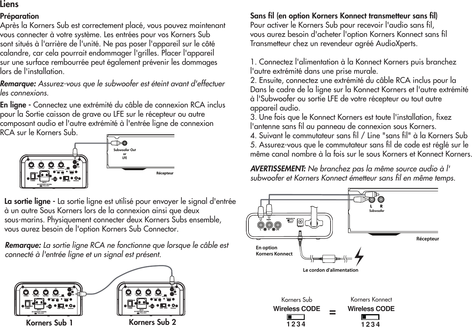 POWERINPUT: AC120V/230V~50/60HzDip GainDip Freq010550 90700-8-480 160120120V     230V AntennaVolume CrossoverInOut0  180 1  2  3  4Wireless CodePhaseSingle   DoubleWireless   LineONOFFT5AL/250VLiens Préparation Après la Korners Sub est correctement placé, vous pouvez maintenant vous connecter à votre système. Les entrées pour vos Korners Subsont situés à l&apos;arrière de l&apos;unité. Ne pas poser l&apos;appareil sur le côté calandre, car cela pourrait endommager l&apos;grilles. Placer l&apos;appareil sur une surface rembourrée peut également prévenir les dommageslors de l&apos;installation.En ligne - Connectez une extrémité du câble de connexion RCA inclus pour la Sortie caisson de grave ou LFE sur le récepteur ou autre composant audio et l&apos;autre extrémité à l&apos;entrée ligne de connexion RCA sur le Korners Sub. RécepteurSubwoofer OutorLFE POWERINPUT: AC120V/230V~50/60HzDip GainDip Freq010550 90700-8-480 160120120V     230V AntennaVolume CrossoverInOut0  180 1  2  3  4Wireless CodePhaseSingle   DoubleWireless   LineONOFFT5AL/250VPOWERINPUT: AC120V/230V~50/60HzDip GainDip Freq010550 90700-8-480 160120120V     230V AntennaVolume CrossoverInOut0  180 1  2  3  4Wireless CodePhaseSingle   DoubleWireless   LineONOFFT5AL/250VKorners Sub 1 Korners Sub 2 La sortie ligne - La sortie ligne est utilisé pour envoyer le signal d&apos;entrée à un autre Sous Korners lors de la connexion ainsi que deux sous-marins. Physiquement connecter deux Korners Subs ensemble,vous aurez besoin de l&apos;option Korners Sub Connector.Remarque: La sortie ligne RCA ne fonctionne que lorsque le câble est connecté à l&apos;entrée ligne et un signal est présent. En optionKorners KonnectRécepteurLe cordon d&apos;alimentationL R LFEDC 5V4 3 2 1InputL      RSubwooferWireless CODE123 4Wireless CODE123 4Korners KonnectKorners Sub=Remarque: Assurez-vous que le subwoofer est éteint avant d&apos;effectuer les connexions.Sans fil (en option Korners Konnect transmetteur sans fil)Pour activer le Korners Sub pour recevoir l&apos;audio sans fil,vous aurez besoin d&apos;acheter l&apos;option Korners Konnect sans filTransmetteur chez un revendeur agréé AudioXperts.1. Connectez l&apos;alimentation à la Konnect Korners puis branchezl&apos;autre extrémité dans une prise murale.2. Ensuite, connectez une extrémité du câble RCA inclus pour laDans le cadre de la ligne sur la Konnect Korners et l&apos;autre extrémité à l&apos;Subwoofer ou sortie LFE de votre récepteur ou tout autre appareil audio.3. Une fois que le Konnect Korners est toute l&apos;installation, fixez l&apos;antenne sans fil au panneau de connexion sous Korners.4. Suivant le commutateur sans fil / Line &quot;sans fil&quot; à la Korners Sub5. Assurez-vous que le commutateur sans fil de code est réglé sur le même canal nombre à la fois sur le sous Korners et Konnect Korners.AVERTISSEMENT: Ne branchez pas la même source audio à l&apos;subwoofer et Korners Konnect émetteur sans fil en même temps.