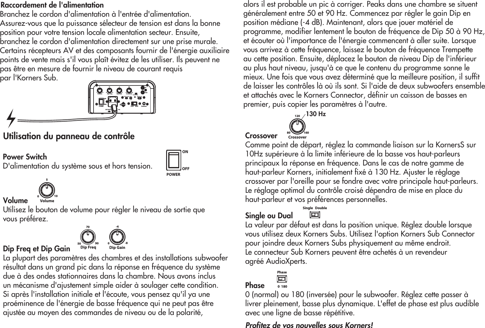 Raccordement de l&apos;alimentationBranchez le cordon d&apos;alimentation à l&apos;entrée d&apos;alimentation. Assurez-vous que la puissance sélecteur de tension est dans la bonne position pour votre tension locale alimentation secteur. Ensuite, branchez le cordon d&apos;alimentation directement sur   une prise murale.Certains récepteurs AV et des composants fournir de l&apos;énergie auxiliairepoints de vente mais s&apos;il vous plaît évitez de les utiliser. Ils peuvent ne pas être en mesure de fournir le niveau de courant requis par l&apos;Korners Sub.POWERINAC120V/23 HzDip GainDip Freq010550 90700-8-480 160120120V     230V AntennaVolume CrossoverInOut0  180 1  2  3  4Wireless CodePhaseSingle   DoubleWireless   LineONOFFUtilisation du panneau de contrôleVolume Utilisez le bouton de volume pour régler le niveau de sortie que vous préférez.Dip Freq et Dip GainLa plupart des paramètres des chambres et des installations subwoofer résultat dans un grand pic dans la réponse en fréquence du système due à des ondes stationnaires dans la chambre. Nous avons inclus un mécanisme d&apos;ajustement simple aider à soulager cette condition. Si après l&apos;installation initiale et l&apos;écoute, vous pensez qu&apos;il ya une proéminence de l&apos;énergie de basse fréquence qui ne peut pas être ajustée au moyen des commandes de niveau ou de la polarité, alors il est probable un pic à corriger. Peaks dans une chambre se situent généralement entre 50 et 90 Hz. Commencez par régler le gain Dip en position médiane (-4 dB). Maintenant, alors que jouer matériel de programme, modifier lentement le bouton de fréquence de Dip 50 à 90 Hz, et écouter où l&apos;importance de l&apos;énergie commencent à aller suite. Lorsque vous arrivez à cette fréquence, laissez le bouton de fréquence Trempette au cette position. Ensuite, déplacez le bouton de niveau Dip de l&apos;inférieur au plus haut niveau, jusqu&apos;à ce que le contenu du programme sonne le mieux. Une fois que vous avez déterminé que la meilleure position, il suffit de laisser les contrôles là où ils sont. Si l&apos;aide de deux subwoofers ensemble et attachés avec le Korners Connector, définir un caisson de basses en premier, puis copier les paramètres à l&apos;autre. 0105VolumeCrossoverComme point de départ, réglez la commande liaison sur la KornersS sur10Hz supérieure à la limite inférieure de la basse vos haut-parleurs principaux la réponse en fréquence. Dans le cas de notre gamme de haut-parleur Korners, initialement fixé à 130 Hz. Ajuster le réglage crossover par l&apos;oreille pour se fondre avec votre principale haut-parleurs. Le réglage optimal du contrôle croisé dépendra de mise en place du haut-parleur et vos préférences personnelles.Single ou Dual La valeur par défaut est dans la position unique. Réglez double lorsque vous utilisez deux Korners Subs. Utilisez l&apos;option Korners Sub Connector pour joindre deux Korners Subs physiquement au même endroit. Le connecteur Sub Korners peuvent être achetés à un revendeur agréé AudioXperts.Phase   0 (normal) ou 180 (inversée) pour le subwoofer. Réglez cette passer à livrer pleinement, basse plus dynamique. L&apos;effet de phase est plus audible avec une ligne de basse répétitive.Profitez de vos nouvelles sous Korners!Power SwitchD&apos;alimentation du système sous et hors tension.Dip GainDip Freq50 90700-8-40  180PhaseSingle   DoublePOWERONOFF80 160120Crossover130 Hz