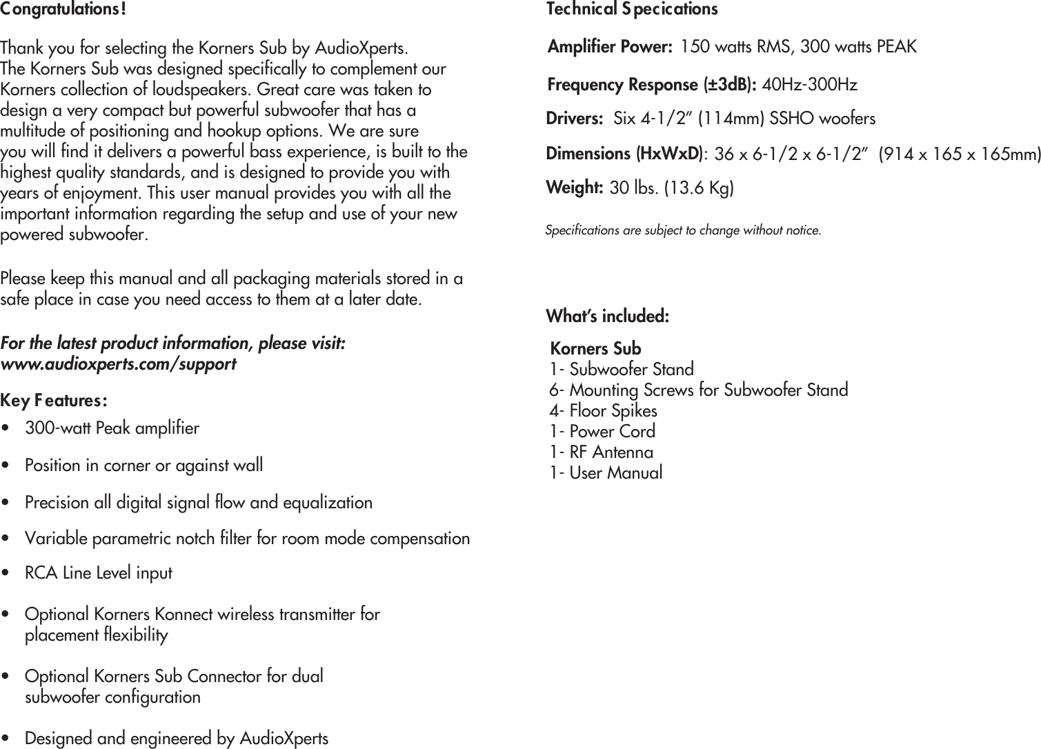 Congratulations!Thank you for selecting the Korners Sub by AudioXperts. The Korners Sub was designed specifically to complement our  Korners collection of loudspeakers. Great care was taken to design a very compact but powerful subwoofer that has a multitude of positioning and hookup options. We are sure you will find it delivers a powerful bass experience, is built to the highest quality standards, and is designed to provide you with years of enjoyment. This user manual provides you with all theimportant information regarding the setup and use of your new powered subwoofer. Please keep this manual and all packaging materials stored in asafe place in case you need access to them at a later date.Key Features:•   300-watt Peak amplifier•   Position in corner or against wall•   RCA Line Level input•   Optional Korners Konnect wireless transmitter for      placement flexibility•   Optional Korners Sub Connector for dual      subwoofer configuration•   Designed and engineered by AudioXpertsTechnical SpecicationsWhat’s included:For the latest product information, please visit:www.audioxperts.com/supportFrequency Response (±3dB): 40Hz-300HzDrivers:  Six 4-1/2” (114mm) SSHO woofers Amplifier Power: 150 watts RMS, 300 watts PEAKDimensions (HxWxD):   36 x 6-1/2 x 6-1/2”  (914 x 165 x 165mm)  Weight:   30 lbs. (13.6 Kg) Korners Sub1- Subwoofer Stand6- Mounting Screws for Subwoofer Stand 4- Floor Spikes1- Power Cord 1- RF Antenna1- User ManualSpecifications are subject to change without notice. •   Precision all digital signal flow and equalization•   Variable parametric notch filter for room mode compensation