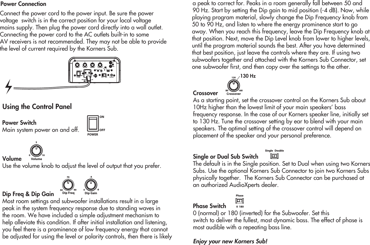 Power ConnectionConnect the power cord to the power input. Be sure the power voltage  switch is in the correct position for your local voltage mains supply. Then plug the power cord directly into a wall outlet. Connecting the power cord to the AC outlets built-in to some AV receivers is not recommended. They may not be able to provide the level of current required by the Korners Sub.POWERINAC120V/23 HzDip GainDip Freq010550 90700-8-480 160120120V     230V AntennaVolume CrossoverInOut0  180 1  2  3  4Wireless CodePhaseSingle   DoubleWireless   LineONOFFUsing the Control PanelVolume Use the volume knob to adjust the level of output that you prefer.Dip Freq &amp; Dip GainMost room settings and subwoofer installations result in a large peak in the system frequency response due to standing waves in the room. We have included a simple adjustment mechanism to help alleviate this condition. If after initial installation and listening, you feel there is a prominence of low frequency energy that cannotbe adjusted for using the level or polarity controls, then there is likely a peak to correct for. Peaks in a room generally fall between 50 and 90 Hz. Start by setting the Dip gain to mid position (-4 dB). Now, while 0105Volumeplaying program material, slowly change the Dip Frequency knob from 50 to 90 Hz, and listen to where the energy prominence start to go away. When you reach this frequency, leave the Dip Frequency knob at that position. Next, move the Dip Level knob from lower to higher levels, until the program material sounds the best. After you have determined that best position, just leave the controls where they are. If using two subwoofers together and attached with the Korners Sub Connector, set one subwoofer first, and then copy over the settings to the other.CrossoverAs a starting point, set the crossover control on the Korners Sub about 10Hz higher than the lowest limit of your main speakers’ bass frequency response. In the case of our Korners speaker line, initially set to 130 Hz. Tune the crossover setting by ear to blend with your main speakers. The optimal setting of the crossover control will depend on placement of the speaker and your personal preference.Single or Dual Sub SwitchThe default is in the Single position. Set to Dual when using two Korners Subs. Use the optional Korners Sub Connector to join two Korners Subs physically together.  The Korners Sub Connector can be purchased at an authorized AudioXperts dealer.Phase Switch 0 (normal) or 180 (inverted) for the Subwoofer. Set this switch to deliver the fullest, most dynamic bass. The effect of phase is most audible with a repeating bass line.Enjoy your new Korners Sub!Power SwitchMain system power on and off.Dip GainDip Freq50 90700-8-480 160120Crossover0  180PhaseSingle   DoublePOWERONOFF130 Hz