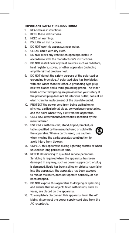 IMPORTANT SAFETY INSTRUCTIONS!1.  READ these instructions.2.  KEEP these instructions.3.  HEED all warnings.4.  FOLLOW all instructions.5.  DO NOT use this apparatus near water.6.  CLEAN ONLY with dry cloth.7.  DO NOT block any ventilation openings. Install in accordance with the manufacturer’s instructions.8.  DO NOT install near any heat sources such as radiators, heat registers, stoves, or other apparatus (including ampliﬁers) that produce heat.9.  DO NOT defeat the safety purpose of the polarized or grounding type plug. A polarized plug has two blades with one wider than the other. A grounding type plug has two blades and a third grounding prong. The wider blade or the third prong are provided for your safety. If the provided plug does not ﬁt into your outlet, consult an electrician for replacement of the obsolete outlet.10.  PROTECT the power cord from being walked on or pinched, particularly at plugs, convenience receptacles, and the point where they exit from the apparatus.11.  ONLY USE attachments/accessories speciﬁed by the manufacturer.12.  USE ONLY with the cart, stand, tripod, bracket, or table speciﬁed by the manufacturer, or sold with the apparatus. When a cart is used, use caution when moving the cart/apparatus combination to avoid injury from tip-over.13.  UNPLUG this apparatus during lightning storms or when unused for long periods of time.14.  REFER all servicing to qualiﬁed service personnel. Servicing is required when the apparatus has been damaged in any way, such as power-supply cord or plug is damaged, liquid has been spilled or objects have fallen into the apparatus, the apparatus has been exposed to rain or moisture, does not operate normally, or has been dropped.15.  DO NOT expose this apparatus to dripping or splashing and ensure that no objects ﬁlled with liquids, such as vases, are placed on the apparatus.16.  To completely disconnect this apparatus from the AC Mains, disconnect the power supply cord plug from the AC receptacle.Language
