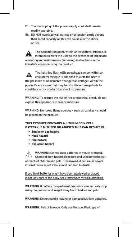 17.  The mains plug of the power supply cord shall remain readily operable.18.  DO NOT overload wall outlets or extension cords beyond their rated capacity as this can cause electric shock or ﬁre. The exclamation point, within an equilateral triangle, is intended to alert the user to the presence of important operating and maintenance (servicing) instructions in the literature accompanying the product.The lightning ﬂash with arrowhead symbol within an equilateral triangle is intended to alert the user to the presence of uninsulated “dangerous voltage” within the product’s enclosure that may be of sufﬁcient magnitude to constitute a risk of electrical shock to persons.WARNING: To reduce the risk of ﬁre or electrical shock, do not expose this apparatus to rain or moisture.WARNING: No naked ﬂame sources – such as candles – should be placed on the product.THIS PRODUCT CONTAINS A LITHIUM COIN CELL BATTERY. IF MISUSED OR ABUSED THIS CAN RESULT IN:•  Smoke or gas hazard•  Heat hazard•  Fire hazard•  Explosion hazardWARNING: Do not place batteries in mouth or ingest. Chemical burn hazard. Keep new and used batteries out of reach of children and pets. If swallowed, it can cause severe internal burns in just 2 hours and can lead to death.If you think batteries might have been swallowed or placed inside any part of the body, seek immediate medical attention.WARNING: If battery compartment does not close securely, stop using the product and keep it away from children and pets.WARNING: Do not handle leaking or damaged Lithium batteries.WARNING: Risk of leakage. Only use the speciﬁed type of Language