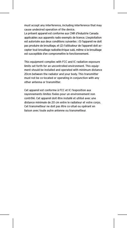 must accept any interference, including interference that may cause undesired operation of the device.Le présent appareil est conforme aux CNR d’Industrie Canada applicables aux appareils radio exempts de licence. L’exploitation est autorisée aux deux conditions suivantes : (1) l’appareil ne doit pas produire de brouillage, et (2) l’utilisateur de l’appareil doit ac-cepter tout brouillage radioélectrique subi, même si le brouillage est susceptible d’en compromettre le fonctionnement.This equipment complies with FCC and IC radiation exposure limits set forth for an uncontrolled environment. This equip-ment should be installed and operated with minimum distance 20cm between the radiator and your body. This transmitter must not be co-located or operating in conjunction with any other antenna or transmitter.Cet appareil est conforme à FCC et IC l’exposition aux rayonnements limites ﬁxées pour un environnement non contrôlé. Cet appareil doit être installé et utilisé avec une distance minimale de 20 cm entre le radiateur et votre corps. Cet transmetteur ne doit pas être co-situé ou opérant en liaison avec toute autre antenne ou transmetteur.