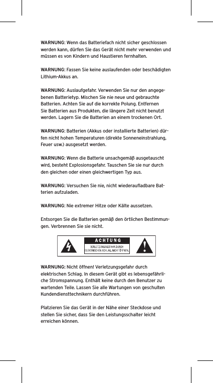 WARNUNG: Wenn das Batteriefach nicht sicher geschlossen werden kann, dürfen Sie das Gerät nicht mehr verwenden und müssen es von Kindern und Haustieren fernhalten.WARNUNG: Fassen Sie keine auslaufenden oder beschädigten Lithium-Akkus an. WARNUNG: Auslaufgefahr. Verwenden Sie nur den angege-benen Batterietyp. Mischen Sie nie neue und gebrauchte Batterien. Achten Sie auf die korrekte Polung. Entfernen Sie Batterien aus Produkten, die längere Zeit nicht benutzt werden. Lagern Sie die Batterien an einem trockenen Ort. WARNUNG: Batterien (Akkus oder installierte Batterien) dür-fen nicht hohen Temperaturen (direkte Sonneneinstrahlung, Feuer usw.) ausgesetzt werden.WARNUNG: Wenn die Batterie unsachgemäß ausgetauscht wird, besteht Explosionsgefahr. Tauschen Sie sie nur durch den gleichen oder einen gleichwertigen Typ aus. WARNUNG: Versuchen Sie nie, nicht wiederauﬂadbare Bat-terien aufzuladen. WARNUNG: Nie extremer Hitze oder Kälte aussetzen. Entsorgen Sie die Batterien gemäß den örtlichen Bestimmun-gen. Verbrennen Sie sie nicht. WARNUNG: Nicht öffnen! Verletzungsgefahr durch elektrischen Schlag. In diesem Gerät gibt es lebensgefährli-che Stromspannung. Enthält keine durch den Benutzer zu wartenden Teile. Lassen Sie alle Wartungen von geschulten Kundendiensttechnikern durchführen. Platzieren Sie das Gerät in der Nähe einer Steckdose und stellen Sie sicher, dass Sie den Leistungsschalter leicht erreichen können.