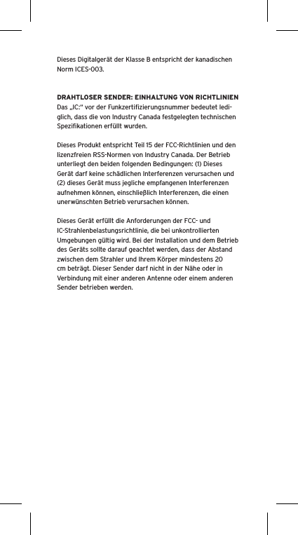 Dieses Digitalgerät der Klasse B entspricht der kanadischen Norm ICES-003.DRAHTLOSER SENDER: EINHALTUNG VON RICHTLINIENDas „IC:“ vor der Funkzertiﬁzierungsnummer bedeutet ledi-glich, dass die von Industry Canada festgelegten technischen Speziﬁkationen erfüllt wurden.Dieses Produkt entspricht Teil 15 der FCC-Richtlinien und den lizenzfreien RSS-Normen von Industry Canada. Der Betrieb unterliegt den beiden folgenden Bedingungen: (1) Dieses Gerät darf keine schädlichen Interferenzen verursachen und (2) dieses Gerät muss jegliche empfangenen Interferenzen aufnehmen können, einschließlich Interferenzen, die einen unerwünschten Betrieb verursachen können.Dieses Gerät erfüllt die Anforderungen der FCC- und IC-Strahlenbelastungsrichtlinie, die bei unkontrollierten Umgebungen gültig wird. Bei der Installation und dem Betrieb des Geräts sollte darauf geachtet werden, dass der Abstand zwischen dem Strahler und Ihrem Körper mindestens 20 cm beträgt. Dieser Sender darf nicht in der Nähe oder in Verbindung mit einer anderen Antenne oder einem anderen Sender betrieben werden.