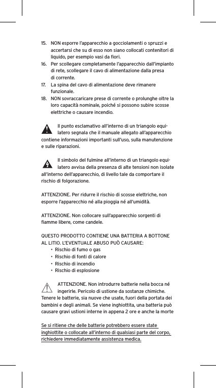 15.  NON esporre l’apparecchio a gocciolamenti o spruzzi e accertarsi che su di esso non siano collocati contenitori di liquido, per esempio vasi da ﬁori.16.  Per scollegare completamente l’apparecchio dall’impianto di rete, scollegare il cavo di alimentazione dalla presa di corrente.17.  La spina del cavo di alimentazione deve rimanere funzionale.18.  NON sovraccaricare prese di corrente o prolunghe oltre la loro capacità nominale, poiché si possono subire scosse elettriche o causare incendio.  Il punto esclamativo all’interno di un triangolo equi-latero segnala che il manuale allegato all’apparecchio contiene informazioni importanti sull’uso, sulla manutenzione e sulle riparazioni.Il simbolo del fulmine all’interno di un triangolo equi-latero avvisa della presenza di alte tensioni non isolate all’interno dell’apparecchio, di livello tale da comportare il rischio di folgorazione.ATTENZIONE. Per ridurre il rischio di scosse elettriche, non esporre l’apparecchio né alla pioggia né all’umidità.ATTENZIONE. Non collocare sull’apparecchio sorgenti di ﬁamme libere, come candele.QUESTO PRODOTTO CONTIENE UNA BATTERIA A BOTTONE AL LITIO. L’EVENTUALE ABUSO PUÒ CAUSARE:•  Rischio di fumo o gas•  Rischio di fonti di calore•  Rischio di incendio•  Rischio di esplosioneATTENZIONE. Non introdurre batterie nella bocca né ingerirle. Pericolo di ustione da sostanze chimiche. Tenere le batterie, sia nuove che usate, fuori della portata dei bambini e degli animali. Se viene inghiottita, una batteria può causare gravi ustioni interne in appena 2 ore e anche la morteSe si ritiene che delle batterie potrebbero essere state inghiottite o collocate all’interno di qualsiasi parte del corpo, richiedere immediatamente assistenza medica.