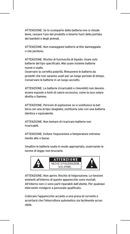 ATTENZIONE. Se lo scomparto della batteria non si chiude bene, cessare l’uso del prodotto e tenerlo fuori della portata dei bambini e degli animali.ATTENZIONE. Non maneggiare batterie al litio danneggiate o che perdono. ATTENZIONE. Rischio di fuoriuscita di liquido. Usare solo batterie del tipo speciﬁcato. Mai usare insieme batterie nuove e usate.Osservare la corretta polarità. Rimuovere le batterie da prodotti che non saranno usati per un lungo periodo di tempo. Conservare le batterie in un luogo asciutto. ATTENZIONE. Le batterie (ricaricabili o rimovibili) non devono essere esposte a fonti di calore eccessivo, come la luce solare diretta o ﬁamme.ATTENZIONE. Pericolo di esplosione se si sostituisce la bat-teria con una di tipo sbagliato; sostituirla solo con una batteria identica o equivalente. ATTENZIONE. Non tentare di ricaricare batterie non ricaricabili. ATTENZIONE. Evitare l’esposizione a temperature estrema-mente alte o basse.Smaltire le batterie usate in modo appropriato, osservando le norme di legge; non bruciarle. ATTENZIONE. Non aprire. Rischio di folgorazione. Le tensioni esistenti all’interno di questo apparecchio sono mortali. All’interno non ci sono parti riparabili dall’utente. Per qualsiasi intervento rivolgersi a personale qualiﬁcato. Collocare l’apparecchio accanto a una presa di corrente e accertarsi che l’interruttore automatico sia facilmente acces-sibile. 