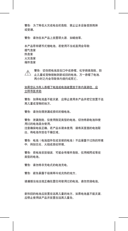 警告：为了降低火灾或电击的危险，禁止让本设备受到雨淋或受潮。警告：请勿在本产品上放置明火源，如蜡烛等。本产品带有硬币式锂电池。若使用不当或滥用会导致：烟气危害热危害火灾危害爆炸危害警告：切勿把电池放在口中或吞噬。化学燃烧危险。防止儿童或宠物接触到新或旧的电池。万一吞噬了电池，两小时之内会导致体内烧灼或死亡。如果您认为有人吞噬了电池或电池被置放于体内某部位，应立即寻医求助警告：如果电池盖不能关紧，应停止使用本产品并把它放置于远离儿童或宠物的地方。警告：请勿处理泄漏或损坏的锂电池。警告：泄漏危险。仅使用指定类型的电池。切勿将新电池和使用过的电池混合使用。注意确保电极正确。若产品长期未使用，请将其里面的电池取出。将电池存放在干燥区域。警告：电池（电池组件包或安装的电池）不应暴露于过热的环境中，例如日光、火焰或类似环境。警告：若电池安放错误，可能会有爆炸危险。仅用相同或等效类型的电池。警告：请勿将非充电式的电池充电。警告：避免暴露于极端寒冷或炎热的地方。请遵循当地法规正确处置任何使用过的电池。请勿焚烧电池。新和旧的电池应放置在远离儿童的地方。如果电池盖不能关紧，应停止使用该产品并放置在远离儿童处。