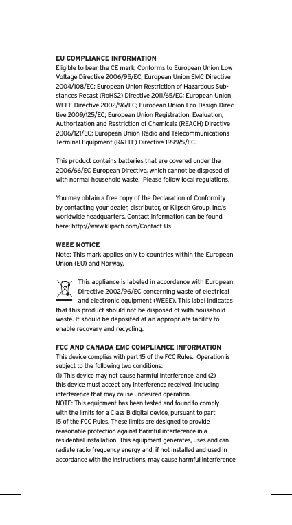 EU COMPLIANCE INFORMATIONEligible to bear the CE mark; Conforms to European Union Low Voltage Directive 2006/95/EC; European Union EMC Directive 2004/108/EC; European Union Restriction of Hazardous Sub-stances Recast (RoHS2) Directive 2011/65/EC; European Union WEEE Directive 2002/96/EC; European Union Eco-Design Direc-tive 2009/125/EC; European Union Registration, Evaluation, Authorization and Restriction of Chemicals (REACH) Directive 2006/121/EC; European Union Radio and Telecommunications Terminal Equipment (R&amp;TTE) Directive 1999/5/EC.This product contains batteries that are covered under the 2006/66/EC European Directive, which cannot be disposed of with normal household waste.  Please follow local regulations. You may obtain a free copy of the Declaration of Conformity by contacting your dealer, distributor, or Klipsch Group, Inc.’s worldwide headquarters. Contact information can be found here: http://www.klipsch.com/Contact-UsWEEE NOTICENote: This mark applies only to countries within the European Union (EU) and Norway.This appliance is labeled in accordance with European Directive 2002/96/EC concerning waste of electrical and electronic equipment (WEEE). This label indicates that this product should not be disposed of with household waste. It should be deposited at an appropriate facility to enable recovery and recycling.FCC AND CANADA EMC COMPLIANCE INFORMATIONThis device complies with part 15 of the FCC Rules.  Operation is subject to the following two conditions:(1) This device may not cause harmful interference, and (2) this device must accept any interference received, including interference that may cause undesired operation.NOTE: This equipment has been tested and found to comply with the limits for a Class B digital device, pursuant to part 15 of the FCC Rules. These limits are designed to provide reasonable protection against harmful interference in a residential installation. This equipment generates, uses and can radiate radio frequency energy and, if not installed and used in accordance with the instructions, may cause harmful interference 
