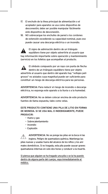 17.  El enchufe de la línea principal de alimentación o el acoplador para aparatos se usa como dispositivo de desconexión; debe ser posible manipular fácilmente  este dispositivo de desconexión.18.  NO sobrecargue los enchufes de pared o los cordones de extensión excediendo su capacidad nominal, pues eso puede causar una descarga eléctrica o un incendio. El signo de admiración dentro de un triángulo equilátero tiene por objeto advertirle al usuario que hay información importante sobre operación y mantenimiento (servicio) en los folletos que acompañan al producto.El símbolo compuesto por un rayo con punta de ﬂecha dentro de un triángulo equilátero tiene por objeto advertirle al usuario que dentro del aparato hay “voltajes peli-grosos” no aislados cuya magnitud puede ser suﬁciente para constituir un riesgo de descarga eléctrica para las personas.ADVERTENCIA: Para reducir el riesgo de incendio o descarga eléctrica, no exponga este aparato a la lluvia o a la humedad.ADVERTENCIA: No se deben colocar encima de este producto fuentes de llama expuesta, tales como velas.ESTE PRODUCTO CONTIENE UNA PILA DE LITIO EN FORMA DE MONEDA. SI SE USA MAL O INDEBIDAMENTE, PUEDE PRODUCIR:•  Humo y gas•  Sobrecalentamiento•  Incendio•  ExplosiónADVERTENCIA: No se ponga las pilas en la boca ni las ingiera. Peligro de quemadura química. Mantenga las pilas nuevas y usadas fuera del alcance de los niños y los ani-males domésticos. Si es tragada, esta pila puede causar graves quemaduras internas en solo dos horas y conducir a la muerte.Si piensa que alguien se ha tragado una pila o se la ha puesto dentro de alguna parte del cuerpo, vaya inmediatamente al médico.