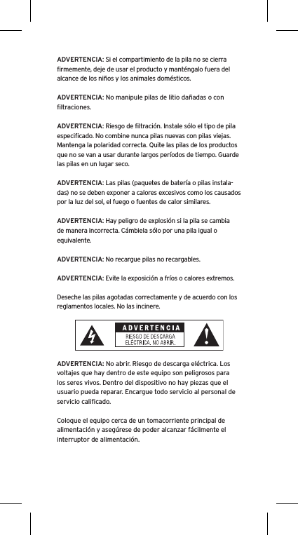 ADVERTENCIA: Si el compartimiento de la pila no se cierra ﬁrmemente, deje de usar el producto y manténgalo fuera del alcance de los niños y los animales domésticos.ADVERTENCIA: No manipule pilas de litio dañadas o con ﬁltraciones.ADVERTENCIA: Riesgo de ﬁltración. Instale sólo el tipo de pila especiﬁcado. No combine nunca pilas nuevas con pilas viejas. Mantenga la polaridad correcta. Quite las pilas de los productos que no se van a usar durante largos períodos de tiempo. Guarde las pilas en un lugar seco.ADVERTENCIA: Las pilas (paquetes de batería o pilas instala-das) no se deben exponer a calores excesivos como los causados por la luz del sol, el fuego o fuentes de calor similares.ADVERTENCIA: Hay peligro de explosión si la pila se cambia de manera incorrecta. Cámbiela sólo por una pila igual o equivalente.ADVERTENCIA: No recargue pilas no recargables.ADVERTENCIA: Evite la exposición a fríos o calores extremos.Deseche las pilas agotadas correctamente y de acuerdo con los reglamentos locales. No las incinere. ADVERTENCIA: No abrir. Riesgo de descarga eléctrica. Los voltajes que hay dentro de este equipo son peligrosos para los seres vivos. Dentro del dispositivo no hay piezas que el usuario pueda reparar. Encargue todo servicio al personal de servicio caliﬁcado.Coloque el equipo cerca de un tomacorriente principal de alimentación y asegúrese de poder alcanzar fácilmente el interruptor de alimentación.