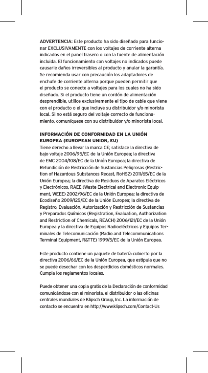 ADVERTENCIA: Este producto ha sido diseñado para funcio-nar EXCLUSIVAMENTE con los voltajes de corriente alterna indicados en el panel trasero o con la fuente de alimentación incluida. El funcionamiento con voltajes no indicados puede causarle daños irreversibles al producto y anular la garantía. Se recomienda usar con precaución los adaptadores de enchufe de corriente alterna porque pueden permitir que el producto se conecte a voltajes para los cuales no ha sido diseñado. Si el producto tiene un cordón de alimentación desprendible, utilice exclusivamente el tipo de cable que viene con el producto o el que incluye su distribuidor y/o minorista local. Si no está seguro del voltaje correcto de funciona-miento, comuníquese con su distribuidor y/o minorista local.INFORMACIÓN DE CONFORMIDAD EN LA UNIÓN EUROPEA (EUROPEAN UNION, EU)Tiene derecho a llevar la marca CE; satisface la directiva de bajo voltaje 2006/95/EC de la Unión Europea; la directiva de EMC 2004/108/EC de la Unión Europea; la directiva de Refundición de Restricción de Sustancias Peligrosas (Restric-tion of Hazardous Substances Recast, RoHS2) 2011/65/EC de la Unión Europea; la directiva de Residuos de Aparatos Eléctricos y Electrónicos, RAEE (Waste Electrical and Electronic Equip-ment, WEEE) 2002/96/EC de la Unión Europea; la directiva de Ecodiseño 2009/125/EC de la Unión Europea; la directiva de Registro, Evaluación, Autorización y Restricción de Sustancias y Preparados Químicos (Registration, Evaluation, Authorization and Restriction of Chemicals, REACH) 2006/121/EC de la Unión Europea y la directiva de Equipos Radioeléctricos y Equipos Ter-minales de Telecomunicación (Radio and Telecommunications Terminal Equipment, R&amp;TTE) 1999/5/EC de la Unión Europea.Este producto contiene un paquete de batería cubierto por la directiva 2006/66/EC de la Unión Europea, que estipula que no se puede desechar con los desperdicios domésticos normales. Cumpla los reglamentos locales.Puede obtener una copia gratis de la Declaración de conformidad comunicándose con el minorista, el distribuidor o las oﬁcinas centrales mundiales de Klipsch Group, Inc. La información de contacto se encuentra en http://www.klipsch.com/Contact-Us