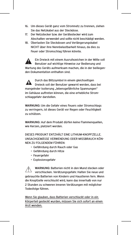 16.  Um dieses Gerät ganz vom Stromnetz zu trennen, ziehen Sie das Netzkabel aus der Steckdose.17.  Der Netzstecker bzw. der Gerätestecker wird zum Abschalten verwendet und sollte nicht beschädigt werden.18.  Überlasten Sie Steckdosen und Verlängerungskabel NICHT über ihre Nennbelastbarkeit hinaus, da dies zu Feuer oder Stromschlag führen könnte. Ein Dreieck mit einem Ausrufezeichen in der Mitte soll Benutzer auf wichtige Hinweise zur Bedienung und Wartung des Geräts aufmerksam machen, die in der beiliegen-den Dokumentation enthalten sind.Durch das Blitzsymbol in einem gleichseitigen Dreieck soll der Benutzer gewarnt werden, dass bei mangelnder Isolierung „lebensgefährliche Spannungen“ im Gehäuse auftreten können, die eine erhebliche Strom-schlaggefahr darstellen.WARNUNG: Um die Gefahr eines Feuers oder Stromschlags zu verringern, ist dieses Gerät vor Regen oder Feuchtigkeit zu schützen.WARNUNG: Auf dem Produkt dürfen keine Flammenquellen, wie Kerzen, platziert werden.DIESES PRODUKT ENTZHÄLT EINE LITHIUM-KNOPFZELLE. UNSACHGEMÄSSE VERWENDUNG ODER MISSBRAUCH KÖN-NEN ZU FOLGENDEM FÜHREN:•  Gefährdung durch Rauch oder Gas•  Gefährdung durch Hitze•  Feuergefahr•  ExplosionsgefahrWARNUNG: Batterien nicht in den Mund stecken oder verschlucken. Verätzungsgefahr. Halten Sie neue und gebrauchte Batterien von Kindern und Haustieren fern. Wenn die Knopfzelle verschluckt wird, kann das innerhalb von nur 2 Stunden zu schweren inneren Verätzungen mit möglicher Todesfolge führen.Wenn Sie glauben, dass Batterien verschluckt oder in ein Körperteil gesteckt wurden, müssen Sie sich sofort an einen Arzt wenden.