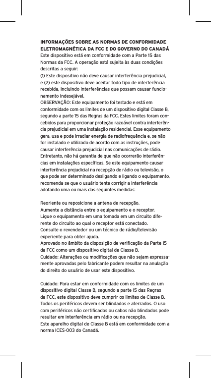 INFORMAÇÕES SOBRE AS NORMAS DE CONFORMIDADE ELETROMAGNÉTICA DA FCC E DO GOVERNO DO CANADÁEste dispositivo está em conformidade com a Parte 15 das Normas da FCC. A operação está sujeita às duas condições descritas a seguir:(1) Este dispositivo não deve causar interferência prejudicial, e (2) este dispositivo deve aceitar todo tipo de interferência recebida, incluindo interferências que possam causar funcio-namento indesejável.OBSERVAÇÃO: Este equipamento foi testado e está em conformidade com os limites de um dispositivo digital Classe B, segundo a parte 15 das Regras da FCC. Estes limites foram con-cebidos para proporcionar proteção razoável contra interferên-cia prejudicial em uma instalação residencial. Esse equipamento gera, usa e pode irradiar energia de radiofrequência e, se não for instalado e utilizado de acordo com as instruções, pode causar interferência prejudicial nas comunicações de rádio. Entretanto, não há garantia de que não ocorrerão interferên-cias em instalações especíﬁcas. Se este equipamento causar interferência prejudicial na recepção de rádio ou televisão, o que pode ser determinado desligando e ligando o equipamento, recomenda-se que o usuário tente corrigir a interferência adotando uma ou mais das seguintes medidas:Reoriente ou reposicione a antena de recepção.Aumente a distância entre o equipamento e o receptor.Ligue o equipamento em uma tomada em um circuito dife-rente do circuito ao qual o receptor está conectado.Consulte o revendedor ou um técnico de rádio/televisão experiente para obter ajuda.Aprovado no âmbito da disposição de veriﬁcação da Parte 15 da FCC como um dispositivo digital de Classe B.Cuidado: Alterações ou modiﬁcações que não sejam expressa-mente aprovadas pelo fabricante podem resultar na anulação do direito do usuário de usar este dispositivo.Cuidado: Para estar em conformidade com os limites de um dispositivo digital Classe B, segundo a parte 15 das Regras da FCC, este dispositivo deve cumprir os limites de Classe B. Todos os periféricos devem ser blindados e aterrados. O uso com periféricos não certiﬁcados ou cabos não blindados pode resultar em interferência em rádio ou na recepção. Este aparelho digital de Classe B está em conformidade com a norma ICES-003 do Canadá.