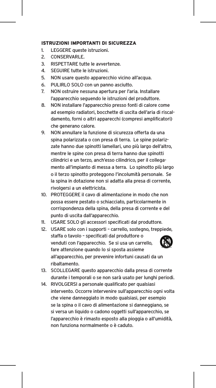 ISTRUZIONI IMPORTANTI DI SICUREZZA1.  LEGGERE queste istruzioni.2.  CONSERVARLE.3.  RISPETTARE tutte le avvertenze.4.  SEGUIRE tutte le istruzioni.5.  NON usare questo apparecchio vicino all’acqua.6.  PULIRLO SOLO con un panno asciutto.7.  NON ostruire nessuna apertura per l’aria. Installare l’apparecchio seguendo le istruzioni del produttore.8.  NON installare l’apparecchio presso fonti di calore come ad esempio radiatori, bocchette di uscita dell’aria di riscal-damento, forni o altri apparecchi (compresi ampliﬁcatori) che generano calore.9.  NON annullare la funzione di sicurezza offerta da una spina polarizzata o con presa di terra.  Le spine polariz-zate hanno due spinotti lamellari, uno più largo dell’altro, mentre le spine con presa di terra hanno due spinotti cilindrici e un terzo, anch’esso cilindrico, per il collega-mento all’impianto di messa a terra.  Lo spinotto più largo o il terzo spinotto proteggono l’incolumità personale.  Se la spina in dotazione non si adatta alla presa di corrente, rivolgersi a un elettricista.10.  PROTEGGERE il cavo di alimentazione in modo che non possa essere pestato o schiacciato, particolarmente in corrispondenza della spina, della presa di corrente e del punto di uscita dall’apparecchio.11.  USARE SOLO gli accessori speciﬁcati dal produttore.12.  USARE solo con i supporti – carrello, sostegno, treppiede, staffa o tavolo – speciﬁcati dal produttore o venduti con l’apparecchio.  Se si usa un carrello, fare attenzione quando lo si sposta assieme all’apparecchio, per prevenire infortuni causati da un ribaltamento.13.  SCOLLEGARE questo apparecchio dalla presa di corrente durante i temporali o se non sarà usato per lunghi periodi.14.  RIVOLGERSI a personale qualiﬁcato per qualsiasi intervento. Occorre intervenire sull’apparecchio ogni volta che viene danneggiato in modo qualsiasi, per esempio se la spina o il cavo di alimentazione si danneggiano, se si versa un liquido o cadono oggetti sull’apparecchio, se l’apparecchio è rimasto esposto alla pioggia o all’umidità, non funziona normalmente o è caduto.