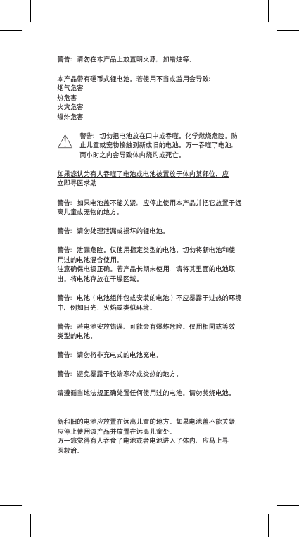 警告：请勿在本产品上放置明火源，如蜡烛等。本产品带有硬币式锂电池。若使用不当或滥用会导致：烟气危害热危害火灾危害爆炸危害警告：切勿把电池放在口中或吞噬。化学燃烧危险。防止儿童或宠物接触到新或旧的电池。万一吞噬了电池，两小时之内会导致体内烧灼或死亡。如果您认为有人吞噬了电池或电池被置放于体内某部位，应立即寻医求助警告：如果电池盖不能关紧，应停止使用本产品并把它放置于远离儿童或宠物的地方。警告：请勿处理泄漏或损坏的锂电池。警告：泄漏危险。仅使用指定类型的电池。切勿将新电池和使用过的电池混合使用。注意确保电极正确。若产品长期未使用，请将其里面的电池取出。将电池存放在干燥区域。警告：电池（电池组件包或安装的电池）不应暴露于过热的环境中，例如日光、火焰或类似环境。警告：若电池安放错误，可能会有爆炸危险。仅用相同或等效类型的电池。警告：请勿将非充电式的电池充电。警告：避免暴露于极端寒冷或炎热的地方。请遵循当地法规正确处置任何使用过的电池。请勿焚烧电池。新和旧的电池应放置在远离儿童的地方。如果电池盖不能关紧，应停止使用该产品并放置在远离儿童处。万一您觉得有人吞食了电池或者电池进入了体内，应马上寻医救治。