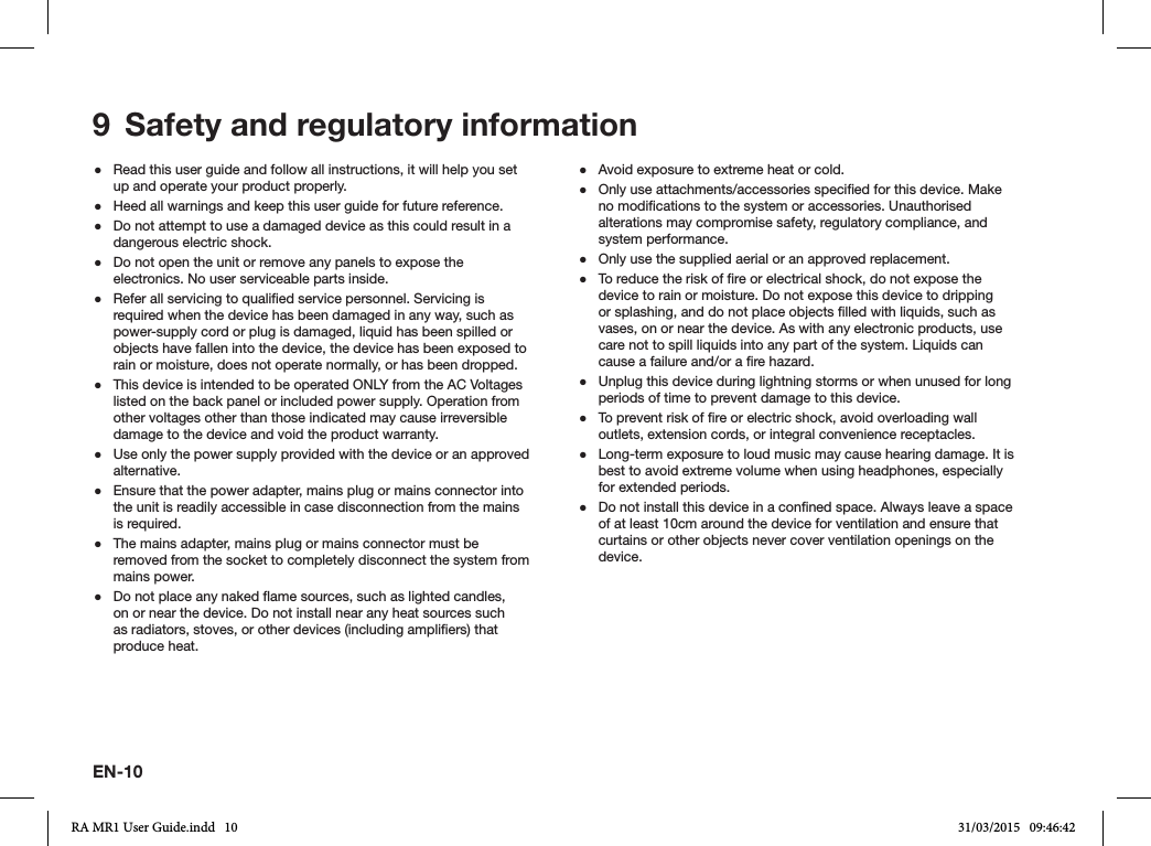  ●Read this user guide and follow all instructions, it will help you set up and operate your product properly. ●Heed all warnings and keep this user guide for future reference. ●Do not attempt to use a damaged device as this could result in a dangerous electric shock. ●Do not open the unit or remove any panels to expose the electronics. No user serviceable parts inside. ●Refer all servicing to qualied service personnel. Servicing is required when the device has been damaged in any way, such as power-supply cord or plug is damaged, liquid has been spilled or objects have fallen into the device, the device has been exposed to rain or moisture, does not operate normally, or has been dropped. ●This device is intended to be operated ONLY from the AC Voltages listed on the back panel or included power supply. Operation from other voltages other than those indicated may cause irreversible damage to the device and void the product warranty. ●Use only the power supply provided with the device or an approved alternative. ●Ensure that the power adapter, mains plug or mains connector into the unit is readily accessible in case disconnection from the mains is required. ●The mains adapter, mains plug or mains connector must be removed from the socket to completely disconnect the system from mains power. ●Do not place any naked ame sources, such as lighted candles, on or near the device. Do not install near any heat sources such as radiators, stoves, or other devices (including ampliers) that produce heat. ●Avoid exposure to extreme heat or cold. ●Only use attachments/accessories specied for this device. Make no modications to the system or accessories. Unauthorised alterations may compromise safety, regulatory compliance, and system performance. ●Only use the supplied aerial or an approved replacement. ●To reduce the risk of re or electrical shock, do not expose the device to rain or moisture. Do not expose this device to dripping or splashing, and do not place objects lled with liquids, such as vases, on or near the device. As with any electronic products, use care not to spill liquids into any part of the system. Liquids can cause a failure and/or a re hazard. ●Unplug this device during lightning storms or when unused for long periods of time to prevent damage to this device. ●To prevent risk of re or electric shock, avoid overloading wall outlets, extension cords, or integral convenience receptacles. ●Long-term exposure to loud music may cause hearing damage. It is best to avoid extreme volume when using headphones, especially for extended periods. ●Do not install this device in a conned space. Always leave a space of at least 10cm around the device for ventilation and ensure that curtains or other objects never cover ventilation openings on the device.9  Safety and regulatory informationEN-10RA MR1 User Guide.indd   10 31/03/2015   09:46:42