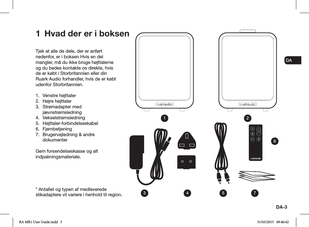 ENDADE FRITESNLNODA-3Tjek at alle de dele, der er anført nedenfor, er i boksen Hvis en del mangler, må du ikke bruge højttalerne og du bedes kontakte os direkte, hvis de er købt i Storbritannien eller din Ruark Audio forhandler, hvis de er købt udenfor Storbritannien.1.  Venstre højttaler2.  Højre højttaler3.  Strømadapter med jævnstrømsledning4. Vekselstrømsledning5. Højttaler-forbindelseskabel6. Fjernbetjening 7.  Brugervejledning &amp; andre dokumenterGem forsendelseskasse og alt indpakningsmateriale.1  Hvad der er i boksen13 4 5 762* Antallet og typen af medleverede stikadaptere vil variere i henhold til region.RA MR1 User Guide.indd   3 31/03/2015   09:46:42