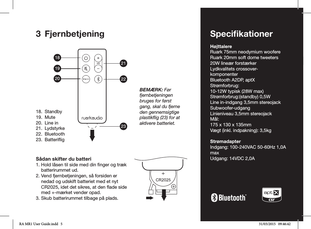 ENDADE FRITESNLNODA-53 FjernbetjeningSådan skifter du batteri1. Hold låsen til side med din nger og træk batterirummet ud.2. Vend fjernbetjeningen, så forsiden er nedad og udskift batteriet med et nyt CR2025, idet det sikres, at den ade side med +-mærket vender opad.3. Skub batterirummet tilbage på plads.18.  Standby19. Mute20.  Line in21. Lydstyrke22. Bluetooth23. BatteriigBEMÆRK: Før fjernbetjeningen bruges for først gang, skal du fjerne den gennemsigtige plastikﬂig (23) for at aktivere batteriet.SpeciﬁkationerHøjttalereRuark 75mm neodymium woofereRuark 20mm soft dome tweeters20W lineær forstærkerLydkvalitets crossover-komponenterBluetooth A2DP, aptXStrømforbrug:10-12W typisk (28W max)Strømforbrug:(standby) 0,5WLine in-indgang 3,5mm stereojackSubwoofer-udgangLinieniveau 3,5mm stereojackMål:175 x 130 x 135mm Vægt (inkl. indpakning): 3,5kg StrømadapterIndgang: 100-240VAC 50-60Hz 1,0A maxUdgang: 14VDC 2,0A182122231920RA MR1 User Guide.indd   5 31/03/2015   09:46:42