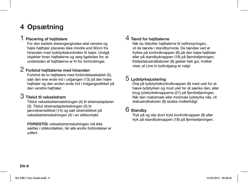 DA-64 Opsætning1 Placering af højttalereFor den bedste stereogengivelse skal venstre og højre højttaler placeres ikke mindre end 60cm fra hinanden med lydstyrkekontrollen til højre. Undgå objekter foran højttalerne og sørg ligeledes for, at undersiden af højttalerne er fri for forhindringer.2 Forbind højttalerne med hinandenForbind de to højttalere med forbindelseskablet (5), sæt den ene ende ind i udgangen (13) på den højre højttaler og den anden ende ind i indgangsstikket på den venstre højttaler.3 Tilslut til vekselstrømTilslut vekselsstrømsledningen (4) til strømadapteren (3). Tilslut strømadapterledningen (3) til jævnstrømstikket (14) og sæt strømstikket på vekselsstrømsledningen (4) i en stikkontakt.FORSIGTIG: vekselsstrømsledningen må ikke sættes i stikkontakten, før alle andre forbindelser er udført.4 Tænd for højttalerneNår du tilslutter højttalerne til netforsyningen, vil de tænde i standbymode. De tændes ved at trykke på kontrolknappen (8) på den højre højttaler eller på standbyknappen (18) på fjernbetjeningen; Kildestatusindikatoren (9) gløder helt gul, hvilket viser, at Line in-lydindgang er valgt.5 LydstyrkejusteringDrej på lydstyrkekontrolknappen (8) med uret for at hæve lydstyrken og mod uret for at sænke den, eller brug lydstyrkeknapperne (21) på fjernbetjeningen. Når den maksimale eller minimale lydstyrke nås, vil statusindikatoren (9) slukke midlertidigt.6 StandbyTryk på og slip (kort tryk) kontrolknappen (8) eller tryk på standbyknappen (18) på fjernbetjeningen.RA MR1 User Guide.indd   6 31/03/2015   09:46:42