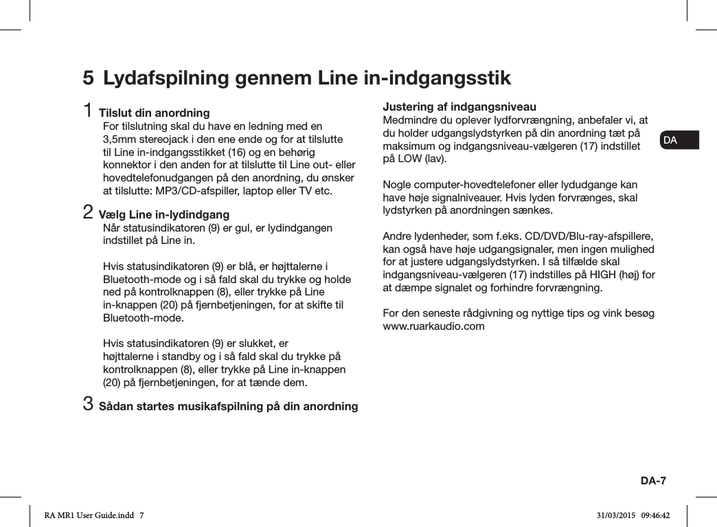 ENDADE FRITESNLNODA-71 Tilslut din anordningFor tilslutning skal du have en ledning med en 3,5mm stereojack i den ene ende og for at tilslutte til Line in-indgangsstikket (16) og en behørig konnektor i den anden for at tilslutte til Line out- eller hovedtelefonudgangen på den anordning, du ønsker at tilslutte: MP3/CD-afspiller, laptop eller TV etc.2 Vælg Line in-lydindgangNår statusindikatoren (9) er gul, er lydindgangen indstillet på Line in.Hvis statusindikatoren (9) er blå, er højttalerne i Bluetooth-mode og i så fald skal du trykke og holde ned på kontrolknappen (8), eller trykke på Line in-knappen (20) på fjernbetjeningen, for at skifte til Bluetooth-mode.Hvis statusindikatoren (9) er slukket, er højttalerne i standby og i så fald skal du trykke på kontrolknappen (8), eller trykke på Line in-knappen (20) på fjernbetjeningen, for at tænde dem.3 Sådan startes musikafspilning på din anordningJustering af indgangsniveauMedmindre du oplever lydforvrængning, anbefaler vi, at du holder udgangslydstyrken på din anordning tæt på maksimum og indgangsniveau-vælgeren (17) indstillet på LOW (lav).Nogle computer-hovedtelefoner eller lydudgange kan have høje signalniveauer. Hvis lyden forvrænges, skal lydstyrken på anordningen sænkes.Andre lydenheder, som f.eks. CD/DVD/Blu-ray-afspillere, kan også have høje udgangsignaler, men ingen mulighed for at justere udgangslydstyrken. I så tilfælde skal indgangsniveau-vælgeren (17) indstilles på HIGH (høj) for at dæmpe signalet og forhindre forvrængning.For den seneste rådgivning og nyttige tips og vink besøg www.ruarkaudio.com5  Lydafspilning gennem Line in-indgangsstikRA MR1 User Guide.indd   7 31/03/2015   09:46:42