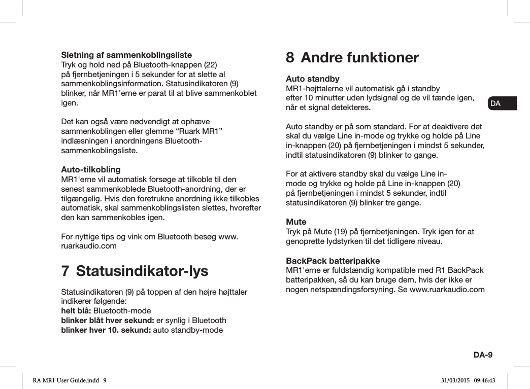 ENDADE FRITESNLNODA-9Sletning af sammenkoblingslisteTryk og hold ned på Bluetooth-knappen (22) på fjernbetjeningen i 5 sekunder for at slette al sammenkoblingsinformation. Statusindikatoren (9) blinker, når MR1&apos;erne er parat til at blive sammenkoblet igen.Det kan også være nødvendigt at ophæve sammenkoblingen eller glemme “Ruark MR1” indlæsningen i anordningens Bluetooth-sammenkoblingsliste.Auto-tilkoblingMR1&apos;erne vil automatisk forsøge at tilkoble til den senest sammenkoblede Bluetooth-anordning, der er tilgængelig. Hvis den foretrukne anordning ikke tilkobles automatisk, skal sammenkoblingslisten slettes, hvorefter den kan sammenkobles igen.For nyttige tips og vink om Bluetooth besøg www.ruarkaudio.com7 Statusindikator-lysStatusindikatoren (9) på toppen af den højre højttaler indikerer følgende: helt blå: Bluetooth-modeblinker blåt hver sekund: er synlig i Bluetoothblinker hver 10. sekund: auto standby-mode8  Andre funktionerAuto standbyMR1-højttalerne vil automatisk gå i standbyefter 10 minutter uden lydsignal og de vil tænde igen, når et signal detekteres.Auto standby er på som standard. For at deaktivere det skal du vælge Line in-mode og trykke og holde på Line in-knappen (20) på fjernbetjeningen i mindst 5 sekunder, indtil statusindikatoren (9) blinker to gange.For at aktivere standby skal du vælge Line in-mode og trykke og holde på Line in-knappen (20) på fjernbetjeningen i mindst 5 sekunder, indtil statusindikatoren (9) blinker tre gange.MuteTryk på Mute (19) på fjernbetjeningen. Tryk igen for at genoprette lydstyrken til det tidligere niveau.BackPack batteripakkeMR1&apos;erne er fuldstændig kompatible med R1 BackPack batteripakken, så du kan bruge dem, hvis der ikke er nogen netspændingsforsyning. Se www.ruarkaudio.comRA MR1 User Guide.indd   9 31/03/2015   09:46:43