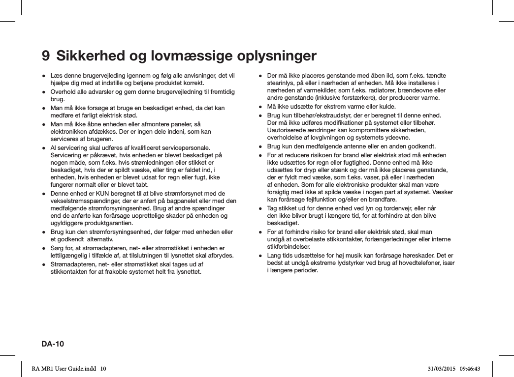 DA-10 ●Læs denne brugervejleding igennem og følg alle anvisninger, det vil hjælpe dig med at indstille og betjene produktet korrekt. ●Overhold alle advarsler og gem denne brugervejledning til fremtidig brug. ●Man må ikke forsøge at bruge en beskadiget enhed, da det kan medføre et farligt elektrisk stød. ●Man må ikke åbne enheden eller afmontere paneler, så elektronikken afdækkes. Der er ingen dele indeni, som kan serviceres af brugeren. ●Al servicering skal udføres af kvaliceret servicepersonale. Servicering er påkrævet, hvis enheden er blevet beskadiget på nogen måde, som f.eks. hvis strømledningen eller stikket er beskadiget, hvis der er spildt væske, eller ting er faldet ind, i enheden, hvis enheden er blevet udsat for regn eller fugt, ikke fungerer normalt eller er blevet tabt. ●Denne enhed er KUN beregnet til at blive strømforsynet med de vekselstrømsspændinger, der er anført på bagpanelet eller med den medfølgende strømforsyningsenhed. Brug af andre spændinger end de anførte kan forårsage uoprettelige skader på enheden og ugyldiggøre produktgarantien. ●Brug kun den strømforsyningsenhed, der følger med enheden eller et godkendt  alternativ. ●Sørg for, at strømadapteren, net- eller strømstikket i enheden er lettilgængelig i tilfælde af, at tilslutningen til lysnettet skal afbrydes. ●Strømadapteren, net- eller strømstikket skal tages ud af stikkontakten for at frakoble systemet helt fra lysnettet. ●Der må ikke placeres genstande med åben ild, som f.eks. tændte stearinlys, på eller i nærheden af enheden. Må ikke installeres i nærheden af varmekilder, som f.eks. radiatorer, brændeovne eller andre genstande (inklusive forstærkere), der producerer varme. ●Må ikke udsætte for ekstrem varme eller kulde. ●Brug kun tilbehør/ekstraudstyr, der er beregnet til denne enhed. Der må ikke udføres modikationer på systemet eller tilbehør. Uautoriserede ændringer kan kompromittere sikkerheden, overholdelse af lovgivningen og systemets ydeevne. ●Brug kun den medfølgende antenne eller en anden godkendt. ●For at reducere risikoen for brand eller elektrisk stød må enheden ikke udsættes for regn eller fugtighed. Denne enhed må ikke udsættes for dryp eller stænk og der må ikke placeres genstande, der er fyldt med væske, som f.eks. vaser, på eller i nærheden af enheden. Som for alle elektroniske produkter skal man være forsigtig med ikke at spilde væske i nogen part af systemet. Væsker kan forårsage fejlfunktion og/eller en brandfare. ●Tag stikket ud for denne enhed ved lyn og tordenvejr, eller når den ikke bliver brugt i længere tid, for at forhindre at den blive beskadiget. ●For at forhindre risiko for brand eller elektrisk stød, skal man undgå at overbelaste stikkontakter, forlængerledninger eller interne stikforbindelser. ●Lang tids udsættelse for høj musik kan forårsage høreskader. Det er bedst at undgå ekstreme lydstyrker ved brug af hovedtelefoner, især i længere perioder.9  Sikkerhed og lovmæssige oplysningerRA MR1 User Guide.indd   10 31/03/2015   09:46:43