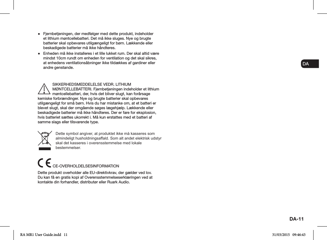 ENDADE FRITESNLNODA-11 ●Fjernbetjeningen, der medfølger med dette produkt, indeholder et lithium møntcellebatteri. Det må ikke sluges. Nye og brugte batterier skal opbevares utilgængeligt for børn. Lækkende eller beskadigede batterier må ikke håndteres. ●Enheden må ikke installeres i et lille lukket rum. Der skal altid være mindst 10cm rundt om enheden for ventilation og det skal sikres, at enhedens ventilationsåbninger ikke tildækkes af gardiner eller andre genstande.SIKKERHEDSMEDDELELSE VEDR. LITHIUM MØNTCELLEBATTERI. Fjernbetjeningen indeholder et lithium møntcellebatteri, der, hvis det bliver slugt, kan forårsage kemiske forbrændinger. Nye og brugte batterier skal opbevares utilgængeligt for små børn. Hvis du har mistanke om, at et batteri er blevet slugt, skal der omgående søges lægehjælp. Lækkende eller beskadigede batterier må ikke håndteres. Der er fare for eksplosion, hvis batteriet sættes ukorrekt i. Må kun erstattes med et batteri af samme slags eller tilsvarende type.Dette symbol angiver, at produktet ikke må kasseres som almindeligt husholdningsaffald. Som alt andet elektrisk udstyr skal det kasseres i overensstemmelse med lokale bestemmelser.CE-OVERHOLDELSESINFORMATIONDette produkt overholder alle EU-direktivkrav, der gælder ved lov. Du kan få en gratis kopi af Overensstemmelseserklæringen ved at kontakte din forhandler, distributør eller Ruark Audio.RA MR1 User Guide.indd   11 31/03/2015   09:46:43