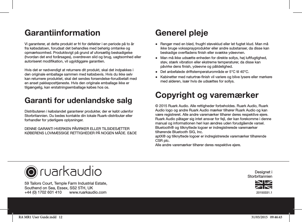 20150331.159 Tailors Court, Temple Farm Industrial Estate,Southend on Sea, Essex, SS2 5TH, UK+44 (0) 1702 601 410       www.ruarkaudio.comGarantiinformationVi garanterer, at dette produkt er fri for defekter i en periode på to år fra købsdatoen, forudsat det behandles med behørig omtanke og opmærksomhed. Produktsvigt på grund af uforsætlig beskadigelse (hvordan det end forårsages), overdreven slid og brug, uagtsomhed eller autoriseret modikation, vil ugyldiggøre garantien.Hvis det er nødvendigt at returnere dit produkt, skal det indpakkes i den originale emballage sammen med købsbevis. Hvis du ikke selv kan returnere produktet, skal det sendes forsendelse-forudbetalt med en anset pakkeposttjeneste. Hvis den originale emballage ikke er tilgængelig, kan erstatningsemballage købes hos os.Garanti for udenlandske salgDistributøren i købslandet garanterer produkter, der er købt udenfor Storbritannien. Du bedes kontakte din lokale Ruark-distributør eller forhandler for yderligere oplysninger.DENNE GARANTI HVERKEN PÅVIRKER ELLER TILSIDESÆTTER KØBERENS LOVMÆSSIGE RETTIGHEDER PÅ NOGEN MÅDE. E&amp;OEGenerel pleje ●Rengør med en blød, fnugfri støveklud eller let fugtet klud. Man må ikke bruge vokssprayprodukter eller andre substanser, da disse kan beskadige overadens nish eller svække ydeevnen. ●Man må ikke udsætte enheden for direkte sollys, høj luftfugtighed, støv, stærk vibration eller ekstreme temperaturer, da disse kan påvirke dens nish, ydeevne og pålidelighed. ●Det anbefalede driftstemperaturområde er 5°C til 40°C. ●Kabinetter med naturtræ-nish vil variere og blive lysere eller mørkere med alderen, især hvis de udsættes for sollys.Copyright og varemærker © 2015 Ruark Audio. Alle rettigheder forbeholdes. Ruark Audio, Ruark Audio logo og andre Ruark Audio mærker tilhører Ruark Audio og kan være registreret. Alle andre varemærker tilhører deres respektive ejere. Ruark Audio påtager sig intet ansvar for fejl, der kan forekomme i denne manual og informationen heri kan ændres uden forudgående varsel.Bluetooth® og tilknyttede logoer er indregistrerede varemærker tilhørende Bluetooth SIG, Inc.aptX® og tilknyttede logoer er indregistrerede varemærker tilhørende CSR plc.Alle andre varemærker tilhører deres respektive ejere.Designet i StorbritannienRA MR1 User Guide.indd   12 31/03/2015   09:46:43