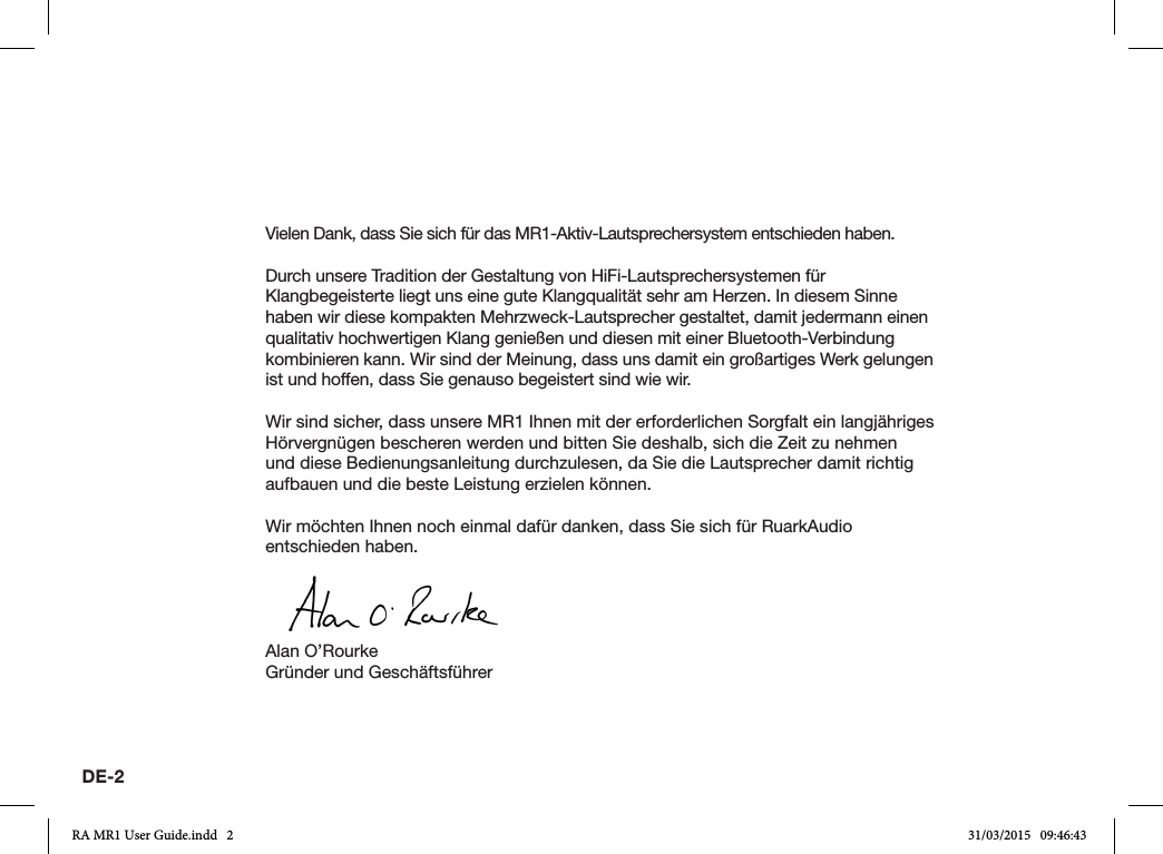 DE-2Vielen Dank, dass Sie sich für das MR1-Aktiv-Lautsprechersystem entschieden haben.Durch unsere Tradition der Gestaltung von HiFi-Lautsprechersystemen für Klangbegeisterte liegt uns eine gute Klangqualität sehr am Herzen. In diesem Sinne haben wir diese kompakten Mehrzweck-Lautsprecher gestaltet, damit jedermann einen qualitativ hochwertigen Klang genießen und diesen mit einer Bluetooth-Verbindung kombinieren kann. Wir sind der Meinung, dass uns damit ein großartiges Werk gelungen ist und hoffen, dass Sie genauso begeistert sind wie wir.Wir sind sicher, dass unsere MR1 Ihnen mit der erforderlichen Sorgfalt ein langjähriges Hörvergnügen bescheren werden und bitten Sie deshalb, sich die Zeit zu nehmen und diese Bedienungsanleitung durchzulesen, da Sie die Lautsprecher damit richtig aufbauen und die beste Leistung erzielen können.Wir möchten Ihnen noch einmal dafür danken, dass Sie sich für RuarkAudio entschieden haben.Alan O’RourkeGründer und GeschäftsführerRA MR1 User Guide.indd   2 31/03/2015   09:46:43