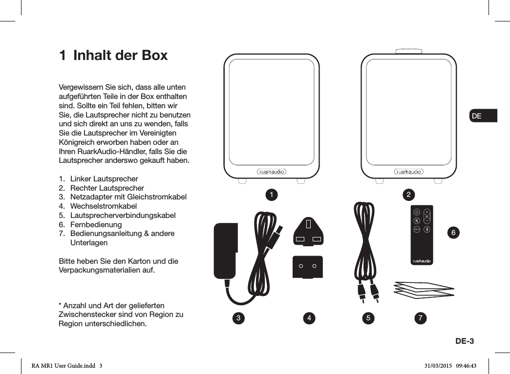 DE-3ENDADE FRITESNLNOVergewissern Sie sich, dass alle unten aufgeführten Teile in der Box enthalten sind. Sollte ein Teil fehlen, bitten wir Sie, die Lautsprecher nicht zu benutzen und sich direkt an uns zu wenden, falls Sie die Lautsprecher im Vereinigten Königreich erworben haben oder an Ihren RuarkAudio-Händler, falls Sie die Lautsprecher anderswo gekauft haben.1.  Linker Lautsprecher2.  Rechter Lautsprecher3.  Netzadapter mit Gleichstromkabel4. Wechselstromkabel5. Lautsprecherverbindungskabel6. Fernbedienung 7.  Bedienungsanleitung &amp; andere UnterlagenBitte heben Sie den Karton und die Verpackungsmaterialien auf.1  Inhalt der Box13 4 5 762* Anzahl und Art der gelieferten Zwischenstecker sind von Region zu Region unterschiedlichen.RA MR1 User Guide.indd   3 31/03/2015   09:46:43